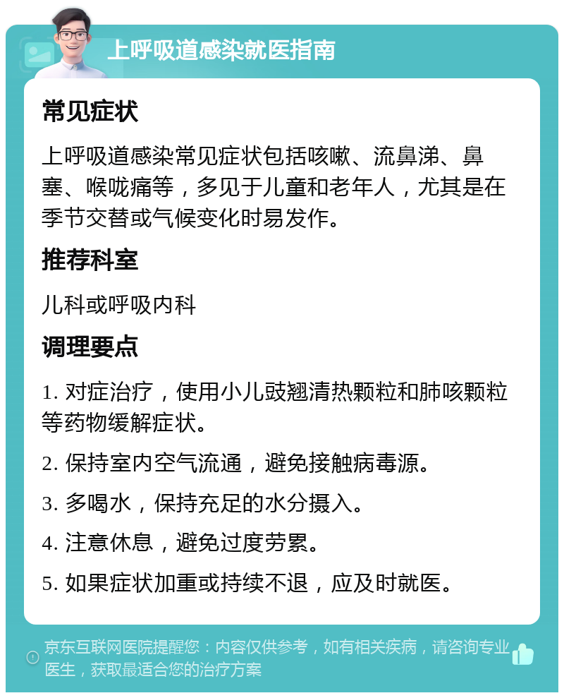 上呼吸道感染就医指南 常见症状 上呼吸道感染常见症状包括咳嗽、流鼻涕、鼻塞、喉咙痛等，多见于儿童和老年人，尤其是在季节交替或气候变化时易发作。 推荐科室 儿科或呼吸内科 调理要点 1. 对症治疗，使用小儿豉翘清热颗粒和肺咳颗粒等药物缓解症状。 2. 保持室内空气流通，避免接触病毒源。 3. 多喝水，保持充足的水分摄入。 4. 注意休息，避免过度劳累。 5. 如果症状加重或持续不退，应及时就医。