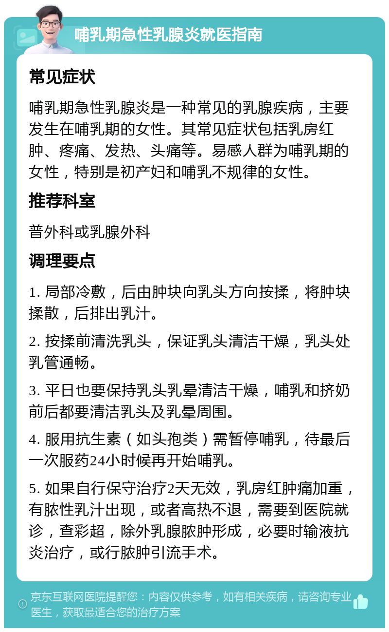 哺乳期急性乳腺炎就医指南 常见症状 哺乳期急性乳腺炎是一种常见的乳腺疾病，主要发生在哺乳期的女性。其常见症状包括乳房红肿、疼痛、发热、头痛等。易感人群为哺乳期的女性，特别是初产妇和哺乳不规律的女性。 推荐科室 普外科或乳腺外科 调理要点 1. 局部冷敷，后由肿块向乳头方向按揉，将肿块揉散，后排出乳汁。 2. 按揉前清洗乳头，保证乳头清洁干燥，乳头处乳管通畅。 3. 平日也要保持乳头乳晕清洁干燥，哺乳和挤奶前后都要清洁乳头及乳晕周围。 4. 服用抗生素（如头孢类）需暂停哺乳，待最后一次服药24小时候再开始哺乳。 5. 如果自行保守治疗2天无效，乳房红肿痛加重，有脓性乳汁出现，或者高热不退，需要到医院就诊，查彩超，除外乳腺脓肿形成，必要时输液抗炎治疗，或行脓肿引流手术。