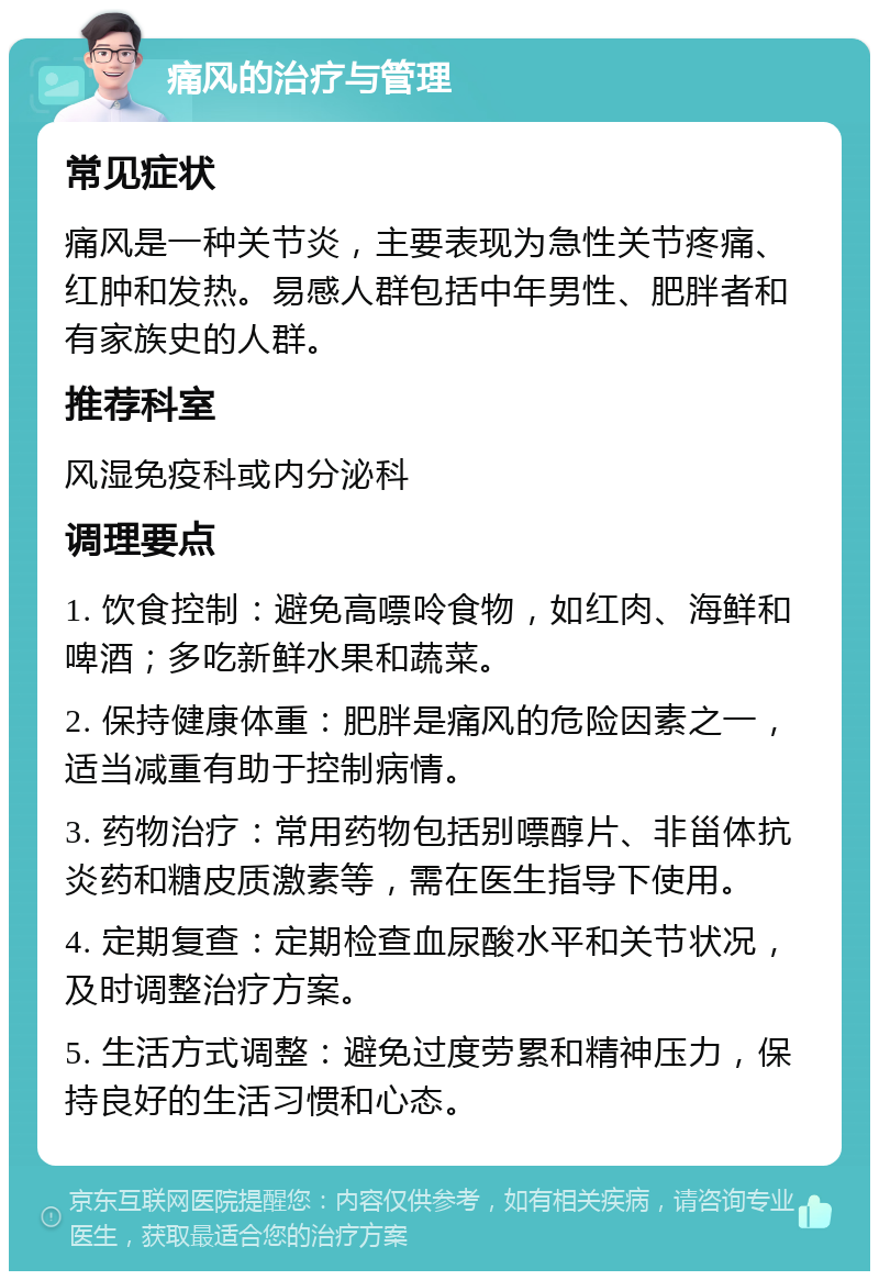 痛风的治疗与管理 常见症状 痛风是一种关节炎，主要表现为急性关节疼痛、红肿和发热。易感人群包括中年男性、肥胖者和有家族史的人群。 推荐科室 风湿免疫科或内分泌科 调理要点 1. 饮食控制：避免高嘌呤食物，如红肉、海鲜和啤酒；多吃新鲜水果和蔬菜。 2. 保持健康体重：肥胖是痛风的危险因素之一，适当减重有助于控制病情。 3. 药物治疗：常用药物包括别嘌醇片、非甾体抗炎药和糖皮质激素等，需在医生指导下使用。 4. 定期复查：定期检查血尿酸水平和关节状况，及时调整治疗方案。 5. 生活方式调整：避免过度劳累和精神压力，保持良好的生活习惯和心态。