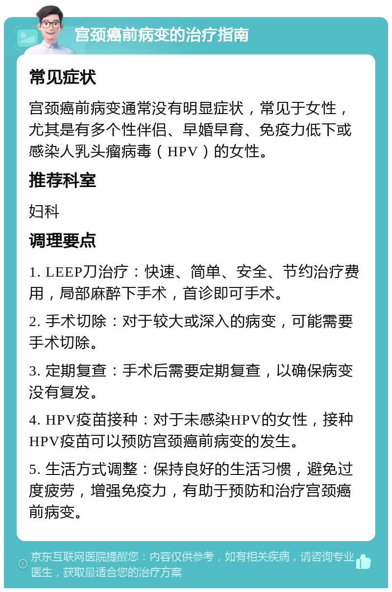 宫颈癌前病变的治疗指南 常见症状 宫颈癌前病变通常没有明显症状，常见于女性，尤其是有多个性伴侣、早婚早育、免疫力低下或感染人乳头瘤病毒（HPV）的女性。 推荐科室 妇科 调理要点 1. LEEP刀治疗：快速、简单、安全、节约治疗费用，局部麻醉下手术，首诊即可手术。 2. 手术切除：对于较大或深入的病变，可能需要手术切除。 3. 定期复查：手术后需要定期复查，以确保病变没有复发。 4. HPV疫苗接种：对于未感染HPV的女性，接种HPV疫苗可以预防宫颈癌前病变的发生。 5. 生活方式调整：保持良好的生活习惯，避免过度疲劳，增强免疫力，有助于预防和治疗宫颈癌前病变。