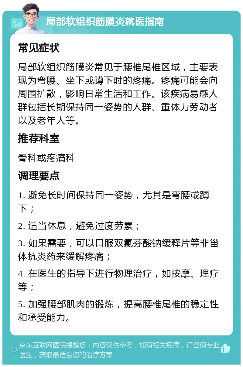 局部软组织筋膜炎就医指南 常见症状 局部软组织筋膜炎常见于腰椎尾椎区域，主要表现为弯腰、坐下或蹲下时的疼痛。疼痛可能会向周围扩散，影响日常生活和工作。该疾病易感人群包括长期保持同一姿势的人群、重体力劳动者以及老年人等。 推荐科室 骨科或疼痛科 调理要点 1. 避免长时间保持同一姿势，尤其是弯腰或蹲下； 2. 适当休息，避免过度劳累； 3. 如果需要，可以口服双氯芬酸钠缓释片等非甾体抗炎药来缓解疼痛； 4. 在医生的指导下进行物理治疗，如按摩、理疗等； 5. 加强腰部肌肉的锻炼，提高腰椎尾椎的稳定性和承受能力。