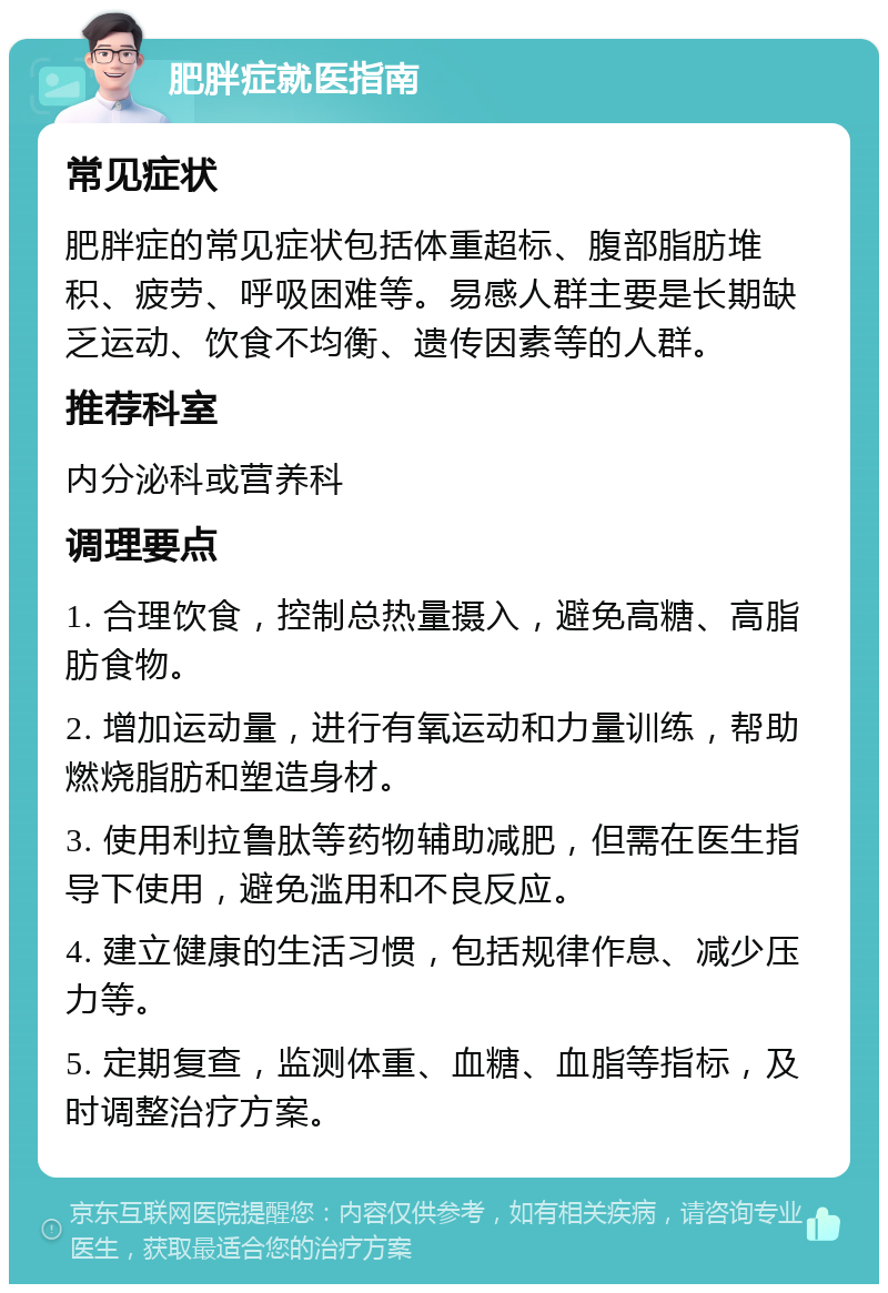 肥胖症就医指南 常见症状 肥胖症的常见症状包括体重超标、腹部脂肪堆积、疲劳、呼吸困难等。易感人群主要是长期缺乏运动、饮食不均衡、遗传因素等的人群。 推荐科室 内分泌科或营养科 调理要点 1. 合理饮食，控制总热量摄入，避免高糖、高脂肪食物。 2. 增加运动量，进行有氧运动和力量训练，帮助燃烧脂肪和塑造身材。 3. 使用利拉鲁肽等药物辅助减肥，但需在医生指导下使用，避免滥用和不良反应。 4. 建立健康的生活习惯，包括规律作息、减少压力等。 5. 定期复查，监测体重、血糖、血脂等指标，及时调整治疗方案。