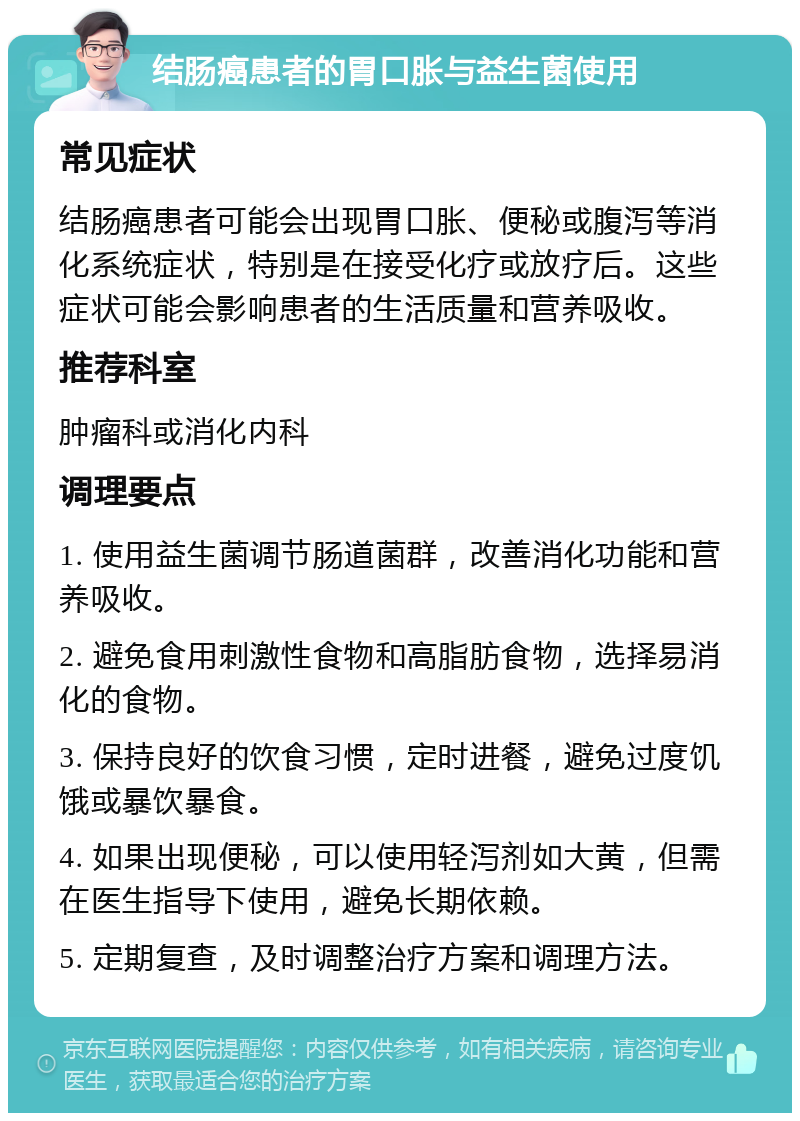 结肠癌患者的胃口胀与益生菌使用 常见症状 结肠癌患者可能会出现胃口胀、便秘或腹泻等消化系统症状，特别是在接受化疗或放疗后。这些症状可能会影响患者的生活质量和营养吸收。 推荐科室 肿瘤科或消化内科 调理要点 1. 使用益生菌调节肠道菌群，改善消化功能和营养吸收。 2. 避免食用刺激性食物和高脂肪食物，选择易消化的食物。 3. 保持良好的饮食习惯，定时进餐，避免过度饥饿或暴饮暴食。 4. 如果出现便秘，可以使用轻泻剂如大黄，但需在医生指导下使用，避免长期依赖。 5. 定期复查，及时调整治疗方案和调理方法。