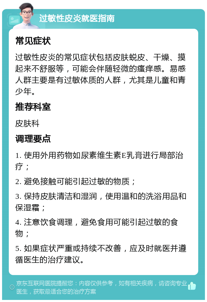 过敏性皮炎就医指南 常见症状 过敏性皮炎的常见症状包括皮肤蜕皮、干燥、摸起来不舒服等，可能会伴随轻微的瘙痒感。易感人群主要是有过敏体质的人群，尤其是儿童和青少年。 推荐科室 皮肤科 调理要点 1. 使用外用药物如尿素维生素E乳膏进行局部治疗； 2. 避免接触可能引起过敏的物质； 3. 保持皮肤清洁和湿润，使用温和的洗浴用品和保湿霜； 4. 注意饮食调理，避免食用可能引起过敏的食物； 5. 如果症状严重或持续不改善，应及时就医并遵循医生的治疗建议。