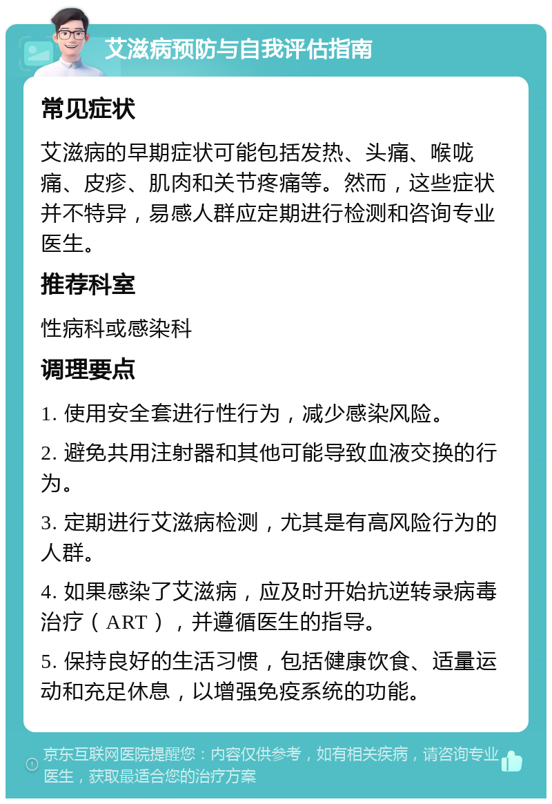 艾滋病预防与自我评估指南 常见症状 艾滋病的早期症状可能包括发热、头痛、喉咙痛、皮疹、肌肉和关节疼痛等。然而，这些症状并不特异，易感人群应定期进行检测和咨询专业医生。 推荐科室 性病科或感染科 调理要点 1. 使用安全套进行性行为，减少感染风险。 2. 避免共用注射器和其他可能导致血液交换的行为。 3. 定期进行艾滋病检测，尤其是有高风险行为的人群。 4. 如果感染了艾滋病，应及时开始抗逆转录病毒治疗（ART），并遵循医生的指导。 5. 保持良好的生活习惯，包括健康饮食、适量运动和充足休息，以增强免疫系统的功能。