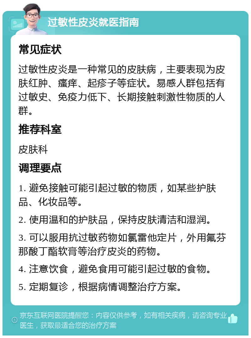 过敏性皮炎就医指南 常见症状 过敏性皮炎是一种常见的皮肤病，主要表现为皮肤红肿、瘙痒、起疹子等症状。易感人群包括有过敏史、免疫力低下、长期接触刺激性物质的人群。 推荐科室 皮肤科 调理要点 1. 避免接触可能引起过敏的物质，如某些护肤品、化妆品等。 2. 使用温和的护肤品，保持皮肤清洁和湿润。 3. 可以服用抗过敏药物如氯雷他定片，外用氟芬那酸丁酯软膏等治疗皮炎的药物。 4. 注意饮食，避免食用可能引起过敏的食物。 5. 定期复诊，根据病情调整治疗方案。