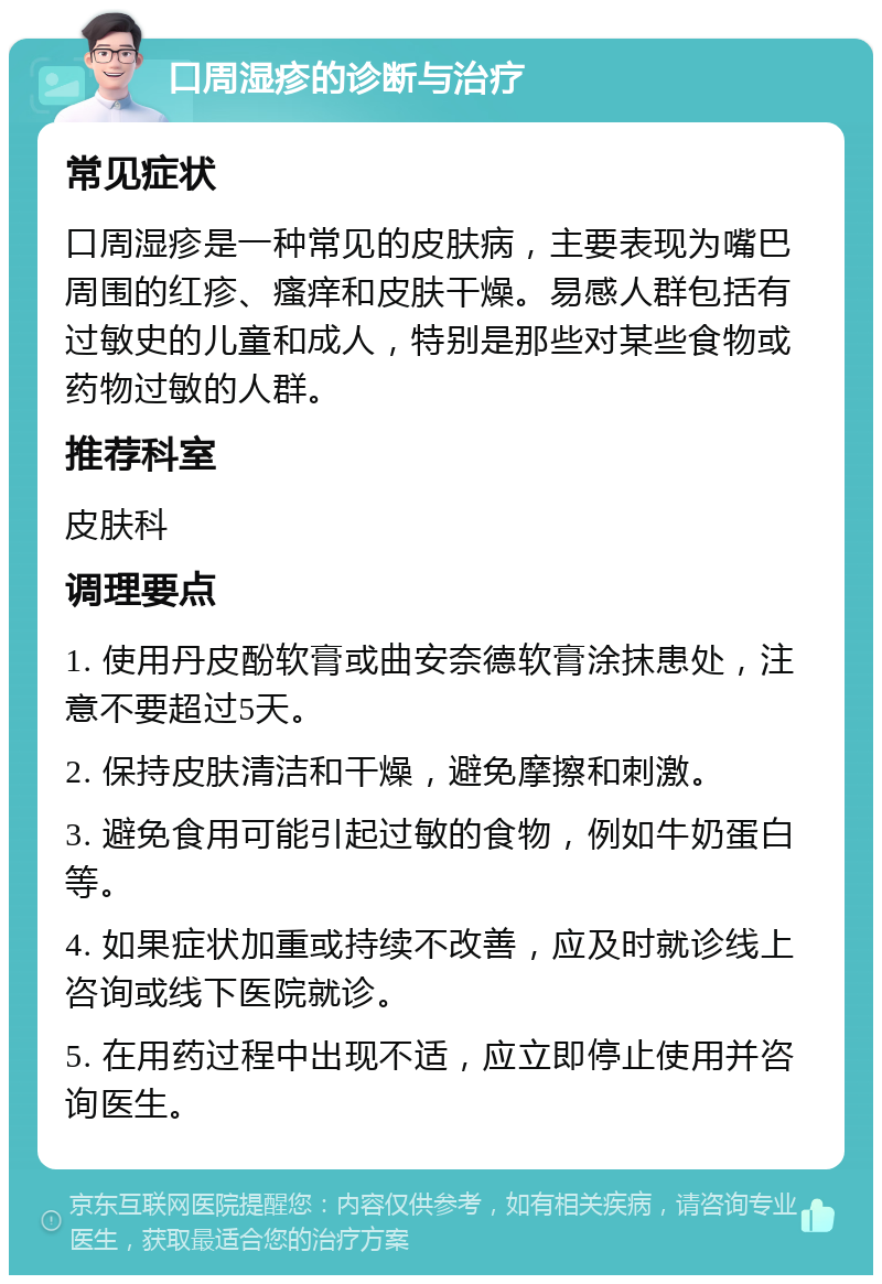 口周湿疹的诊断与治疗 常见症状 口周湿疹是一种常见的皮肤病，主要表现为嘴巴周围的红疹、瘙痒和皮肤干燥。易感人群包括有过敏史的儿童和成人，特别是那些对某些食物或药物过敏的人群。 推荐科室 皮肤科 调理要点 1. 使用丹皮酚软膏或曲安奈德软膏涂抹患处，注意不要超过5天。 2. 保持皮肤清洁和干燥，避免摩擦和刺激。 3. 避免食用可能引起过敏的食物，例如牛奶蛋白等。 4. 如果症状加重或持续不改善，应及时就诊线上咨询或线下医院就诊。 5. 在用药过程中出现不适，应立即停止使用并咨询医生。