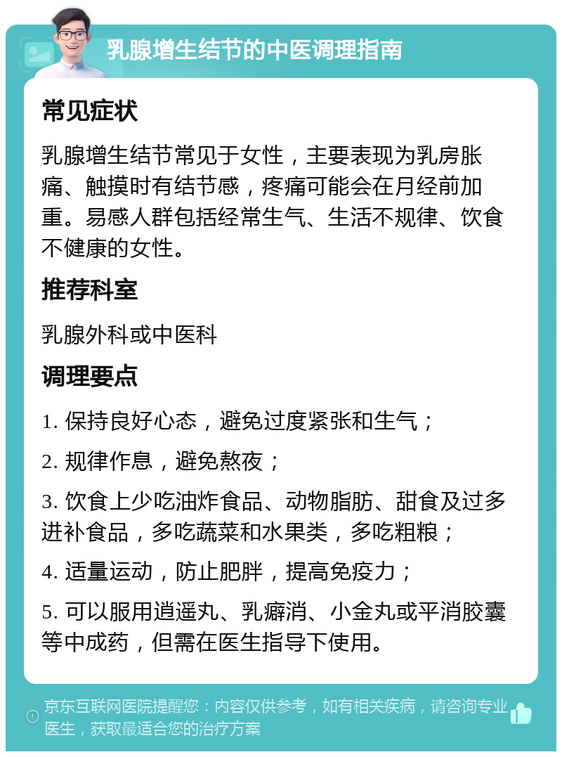 乳腺增生结节的中医调理指南 常见症状 乳腺增生结节常见于女性，主要表现为乳房胀痛、触摸时有结节感，疼痛可能会在月经前加重。易感人群包括经常生气、生活不规律、饮食不健康的女性。 推荐科室 乳腺外科或中医科 调理要点 1. 保持良好心态，避免过度紧张和生气； 2. 规律作息，避免熬夜； 3. 饮食上少吃油炸食品、动物脂肪、甜食及过多进补食品，多吃蔬菜和水果类，多吃粗粮； 4. 适量运动，防止肥胖，提高免疫力； 5. 可以服用逍遥丸、乳癖消、小金丸或平消胶囊等中成药，但需在医生指导下使用。