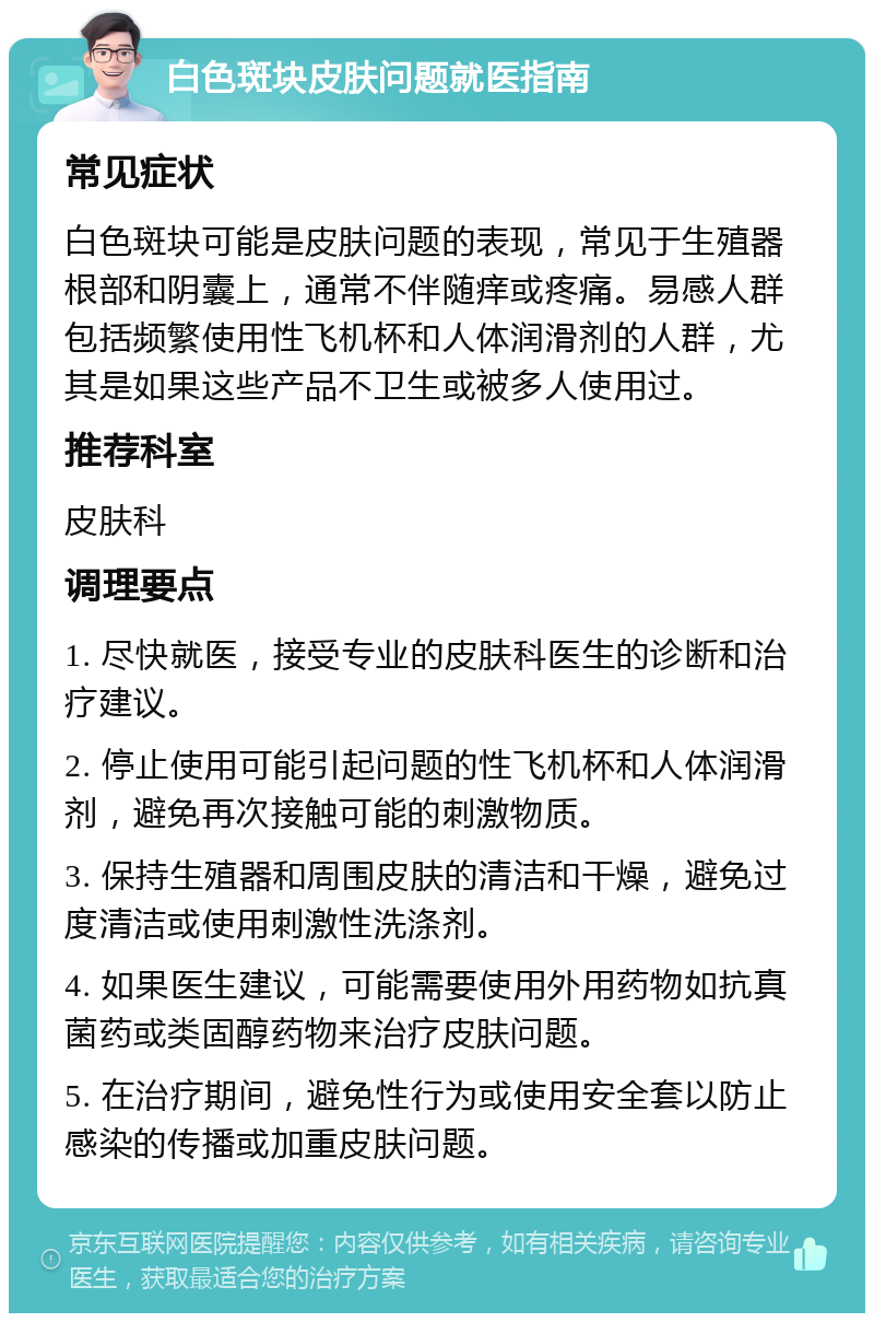 白色斑块皮肤问题就医指南 常见症状 白色斑块可能是皮肤问题的表现，常见于生殖器根部和阴囊上，通常不伴随痒或疼痛。易感人群包括频繁使用性飞机杯和人体润滑剂的人群，尤其是如果这些产品不卫生或被多人使用过。 推荐科室 皮肤科 调理要点 1. 尽快就医，接受专业的皮肤科医生的诊断和治疗建议。 2. 停止使用可能引起问题的性飞机杯和人体润滑剂，避免再次接触可能的刺激物质。 3. 保持生殖器和周围皮肤的清洁和干燥，避免过度清洁或使用刺激性洗涤剂。 4. 如果医生建议，可能需要使用外用药物如抗真菌药或类固醇药物来治疗皮肤问题。 5. 在治疗期间，避免性行为或使用安全套以防止感染的传播或加重皮肤问题。