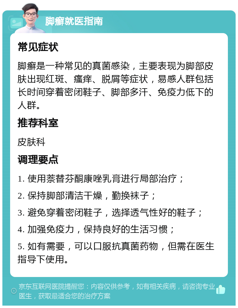 脚癣就医指南 常见症状 脚癣是一种常见的真菌感染，主要表现为脚部皮肤出现红斑、瘙痒、脱屑等症状，易感人群包括长时间穿着密闭鞋子、脚部多汗、免疫力低下的人群。 推荐科室 皮肤科 调理要点 1. 使用萘替芬酮康唑乳膏进行局部治疗； 2. 保持脚部清洁干燥，勤换袜子； 3. 避免穿着密闭鞋子，选择透气性好的鞋子； 4. 加强免疫力，保持良好的生活习惯； 5. 如有需要，可以口服抗真菌药物，但需在医生指导下使用。