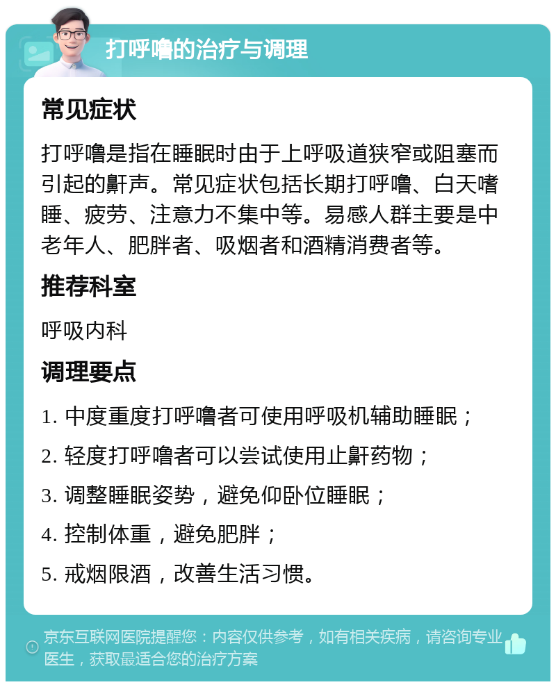 打呼噜的治疗与调理 常见症状 打呼噜是指在睡眠时由于上呼吸道狭窄或阻塞而引起的鼾声。常见症状包括长期打呼噜、白天嗜睡、疲劳、注意力不集中等。易感人群主要是中老年人、肥胖者、吸烟者和酒精消费者等。 推荐科室 呼吸内科 调理要点 1. 中度重度打呼噜者可使用呼吸机辅助睡眠； 2. 轻度打呼噜者可以尝试使用止鼾药物； 3. 调整睡眠姿势，避免仰卧位睡眠； 4. 控制体重，避免肥胖； 5. 戒烟限酒，改善生活习惯。