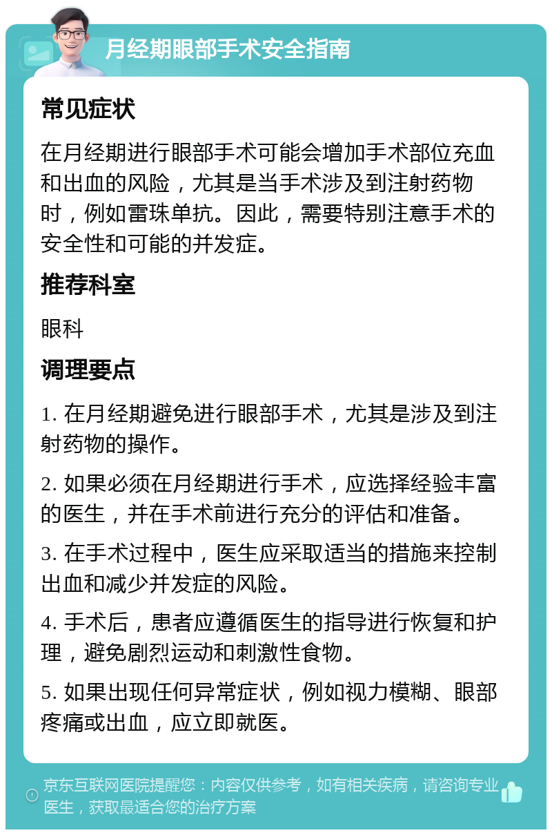 月经期眼部手术安全指南 常见症状 在月经期进行眼部手术可能会增加手术部位充血和出血的风险，尤其是当手术涉及到注射药物时，例如雷珠单抗。因此，需要特别注意手术的安全性和可能的并发症。 推荐科室 眼科 调理要点 1. 在月经期避免进行眼部手术，尤其是涉及到注射药物的操作。 2. 如果必须在月经期进行手术，应选择经验丰富的医生，并在手术前进行充分的评估和准备。 3. 在手术过程中，医生应采取适当的措施来控制出血和减少并发症的风险。 4. 手术后，患者应遵循医生的指导进行恢复和护理，避免剧烈运动和刺激性食物。 5. 如果出现任何异常症状，例如视力模糊、眼部疼痛或出血，应立即就医。