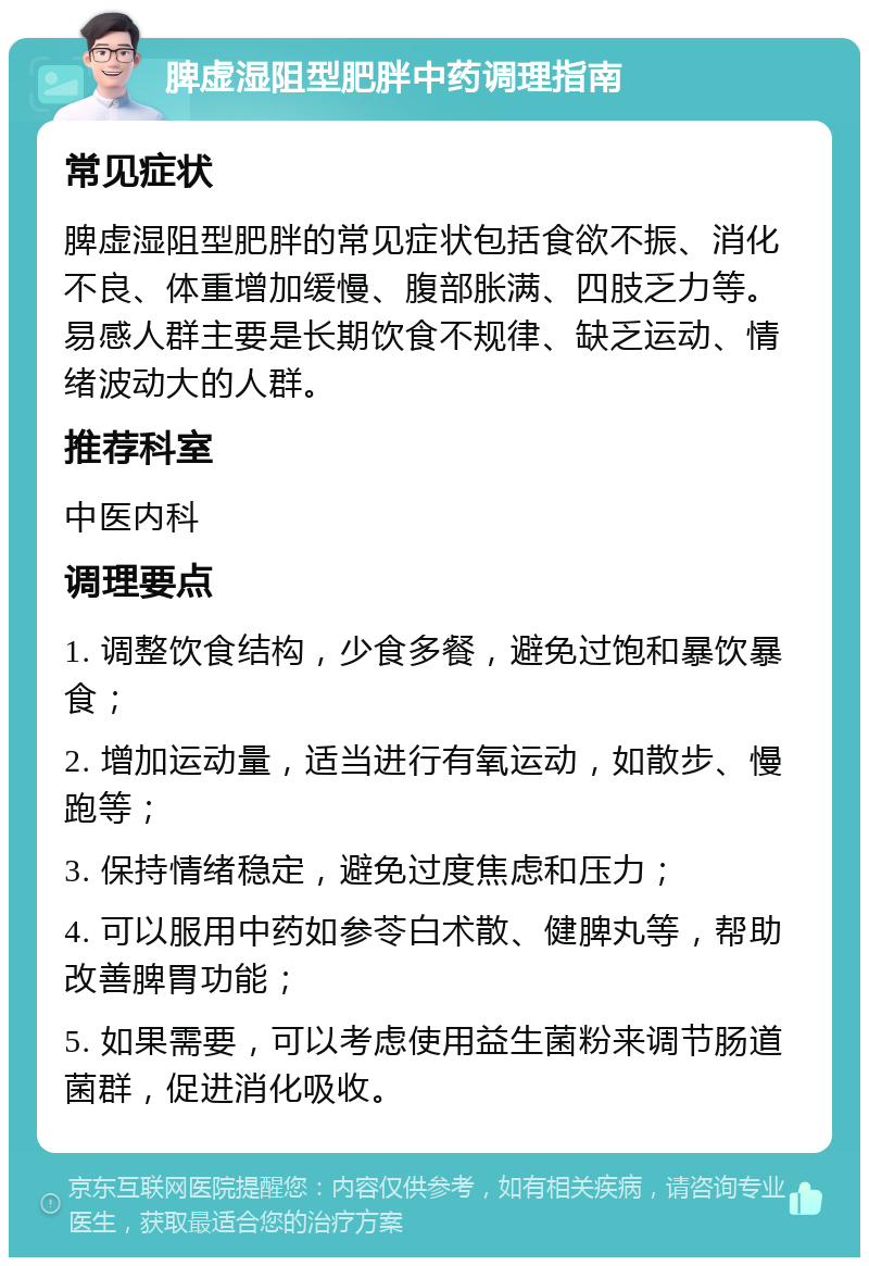 脾虚湿阻型肥胖中药调理指南 常见症状 脾虚湿阻型肥胖的常见症状包括食欲不振、消化不良、体重增加缓慢、腹部胀满、四肢乏力等。易感人群主要是长期饮食不规律、缺乏运动、情绪波动大的人群。 推荐科室 中医内科 调理要点 1. 调整饮食结构，少食多餐，避免过饱和暴饮暴食； 2. 增加运动量，适当进行有氧运动，如散步、慢跑等； 3. 保持情绪稳定，避免过度焦虑和压力； 4. 可以服用中药如参苓白术散、健脾丸等，帮助改善脾胃功能； 5. 如果需要，可以考虑使用益生菌粉来调节肠道菌群，促进消化吸收。