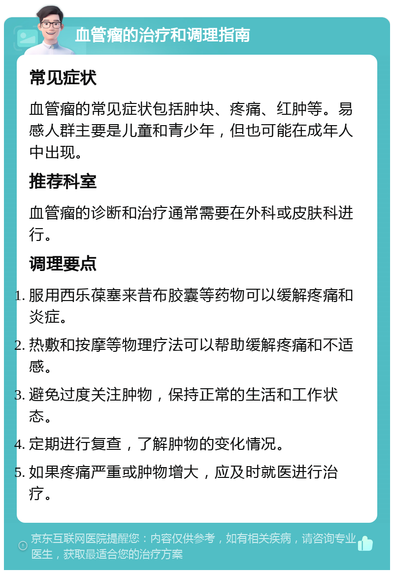 血管瘤的治疗和调理指南 常见症状 血管瘤的常见症状包括肿块、疼痛、红肿等。易感人群主要是儿童和青少年，但也可能在成年人中出现。 推荐科室 血管瘤的诊断和治疗通常需要在外科或皮肤科进行。 调理要点 服用西乐葆塞来昔布胶囊等药物可以缓解疼痛和炎症。 热敷和按摩等物理疗法可以帮助缓解疼痛和不适感。 避免过度关注肿物，保持正常的生活和工作状态。 定期进行复查，了解肿物的变化情况。 如果疼痛严重或肿物增大，应及时就医进行治疗。