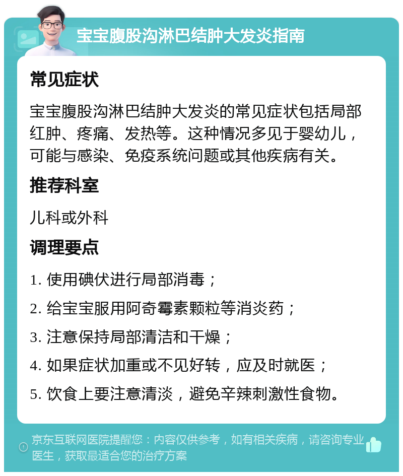 宝宝腹股沟淋巴结肿大发炎指南 常见症状 宝宝腹股沟淋巴结肿大发炎的常见症状包括局部红肿、疼痛、发热等。这种情况多见于婴幼儿，可能与感染、免疫系统问题或其他疾病有关。 推荐科室 儿科或外科 调理要点 1. 使用碘伏进行局部消毒； 2. 给宝宝服用阿奇霉素颗粒等消炎药； 3. 注意保持局部清洁和干燥； 4. 如果症状加重或不见好转，应及时就医； 5. 饮食上要注意清淡，避免辛辣刺激性食物。