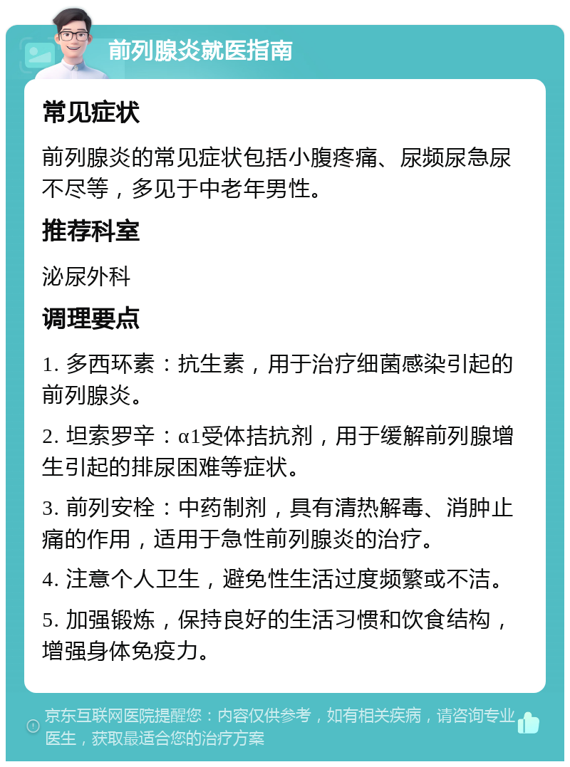 前列腺炎就医指南 常见症状 前列腺炎的常见症状包括小腹疼痛、尿频尿急尿不尽等，多见于中老年男性。 推荐科室 泌尿外科 调理要点 1. 多西环素：抗生素，用于治疗细菌感染引起的前列腺炎。 2. 坦索罗辛：α1受体拮抗剂，用于缓解前列腺增生引起的排尿困难等症状。 3. 前列安栓：中药制剂，具有清热解毒、消肿止痛的作用，适用于急性前列腺炎的治疗。 4. 注意个人卫生，避免性生活过度频繁或不洁。 5. 加强锻炼，保持良好的生活习惯和饮食结构，增强身体免疫力。