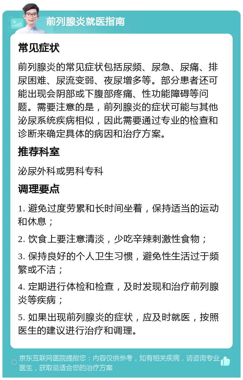 前列腺炎就医指南 常见症状 前列腺炎的常见症状包括尿频、尿急、尿痛、排尿困难、尿流变弱、夜尿增多等。部分患者还可能出现会阴部或下腹部疼痛、性功能障碍等问题。需要注意的是，前列腺炎的症状可能与其他泌尿系统疾病相似，因此需要通过专业的检查和诊断来确定具体的病因和治疗方案。 推荐科室 泌尿外科或男科专科 调理要点 1. 避免过度劳累和长时间坐着，保持适当的运动和休息； 2. 饮食上要注意清淡，少吃辛辣刺激性食物； 3. 保持良好的个人卫生习惯，避免性生活过于频繁或不洁； 4. 定期进行体检和检查，及时发现和治疗前列腺炎等疾病； 5. 如果出现前列腺炎的症状，应及时就医，按照医生的建议进行治疗和调理。