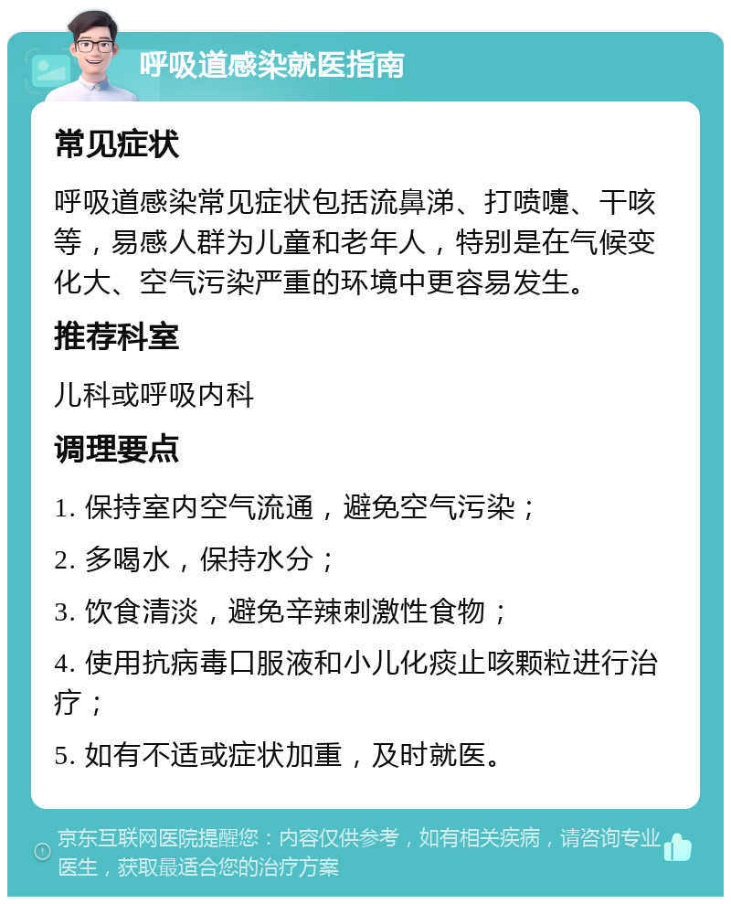 呼吸道感染就医指南 常见症状 呼吸道感染常见症状包括流鼻涕、打喷嚏、干咳等，易感人群为儿童和老年人，特别是在气候变化大、空气污染严重的环境中更容易发生。 推荐科室 儿科或呼吸内科 调理要点 1. 保持室内空气流通，避免空气污染； 2. 多喝水，保持水分； 3. 饮食清淡，避免辛辣刺激性食物； 4. 使用抗病毒口服液和小儿化痰止咳颗粒进行治疗； 5. 如有不适或症状加重，及时就医。