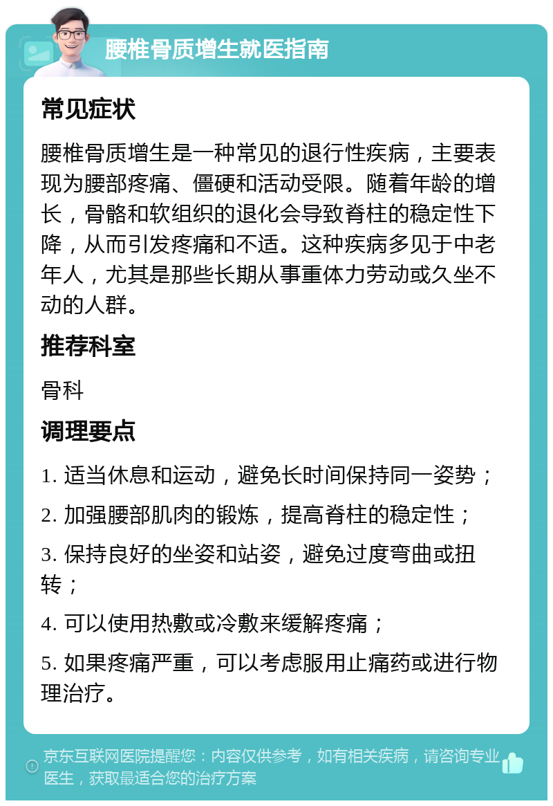 腰椎骨质增生就医指南 常见症状 腰椎骨质增生是一种常见的退行性疾病，主要表现为腰部疼痛、僵硬和活动受限。随着年龄的增长，骨骼和软组织的退化会导致脊柱的稳定性下降，从而引发疼痛和不适。这种疾病多见于中老年人，尤其是那些长期从事重体力劳动或久坐不动的人群。 推荐科室 骨科 调理要点 1. 适当休息和运动，避免长时间保持同一姿势； 2. 加强腰部肌肉的锻炼，提高脊柱的稳定性； 3. 保持良好的坐姿和站姿，避免过度弯曲或扭转； 4. 可以使用热敷或冷敷来缓解疼痛； 5. 如果疼痛严重，可以考虑服用止痛药或进行物理治疗。