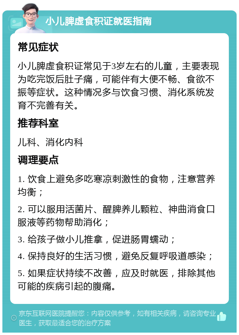 小儿脾虚食积证就医指南 常见症状 小儿脾虚食积证常见于3岁左右的儿童，主要表现为吃完饭后肚子痛，可能伴有大便不畅、食欲不振等症状。这种情况多与饮食习惯、消化系统发育不完善有关。 推荐科室 儿科、消化内科 调理要点 1. 饮食上避免多吃寒凉刺激性的食物，注意营养均衡； 2. 可以服用活菌片、醒脾养儿颗粒、神曲消食口服液等药物帮助消化； 3. 给孩子做小儿推拿，促进肠胃蠕动； 4. 保持良好的生活习惯，避免反复呼吸道感染； 5. 如果症状持续不改善，应及时就医，排除其他可能的疾病引起的腹痛。