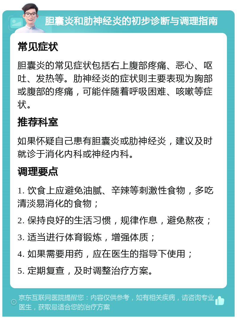 胆囊炎和肋神经炎的初步诊断与调理指南 常见症状 胆囊炎的常见症状包括右上腹部疼痛、恶心、呕吐、发热等。肋神经炎的症状则主要表现为胸部或腹部的疼痛，可能伴随着呼吸困难、咳嗽等症状。 推荐科室 如果怀疑自己患有胆囊炎或肋神经炎，建议及时就诊于消化内科或神经内科。 调理要点 1. 饮食上应避免油腻、辛辣等刺激性食物，多吃清淡易消化的食物； 2. 保持良好的生活习惯，规律作息，避免熬夜； 3. 适当进行体育锻炼，增强体质； 4. 如果需要用药，应在医生的指导下使用； 5. 定期复查，及时调整治疗方案。