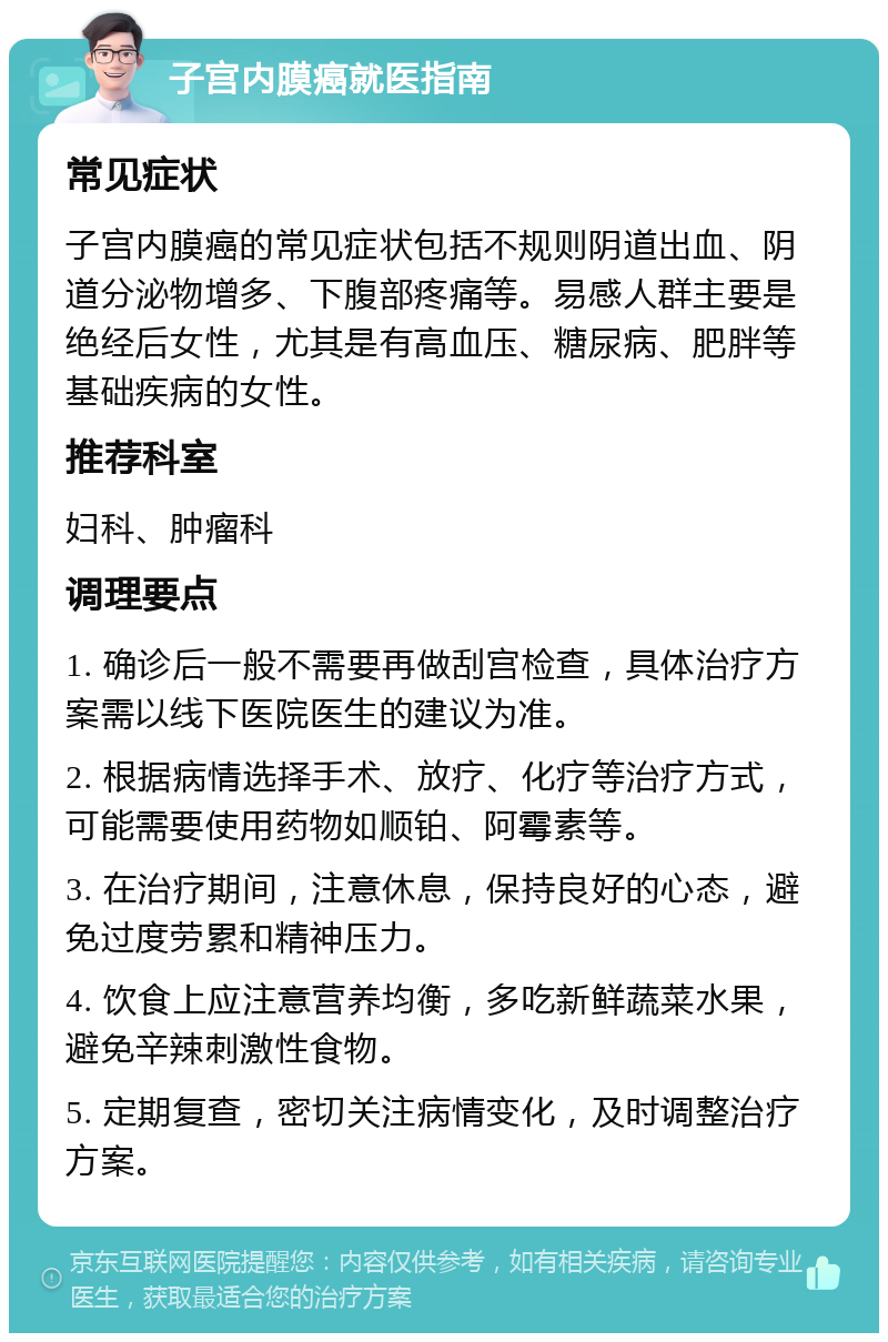 子宫内膜癌就医指南 常见症状 子宫内膜癌的常见症状包括不规则阴道出血、阴道分泌物增多、下腹部疼痛等。易感人群主要是绝经后女性，尤其是有高血压、糖尿病、肥胖等基础疾病的女性。 推荐科室 妇科、肿瘤科 调理要点 1. 确诊后一般不需要再做刮宫检查，具体治疗方案需以线下医院医生的建议为准。 2. 根据病情选择手术、放疗、化疗等治疗方式，可能需要使用药物如顺铂、阿霉素等。 3. 在治疗期间，注意休息，保持良好的心态，避免过度劳累和精神压力。 4. 饮食上应注意营养均衡，多吃新鲜蔬菜水果，避免辛辣刺激性食物。 5. 定期复查，密切关注病情变化，及时调整治疗方案。