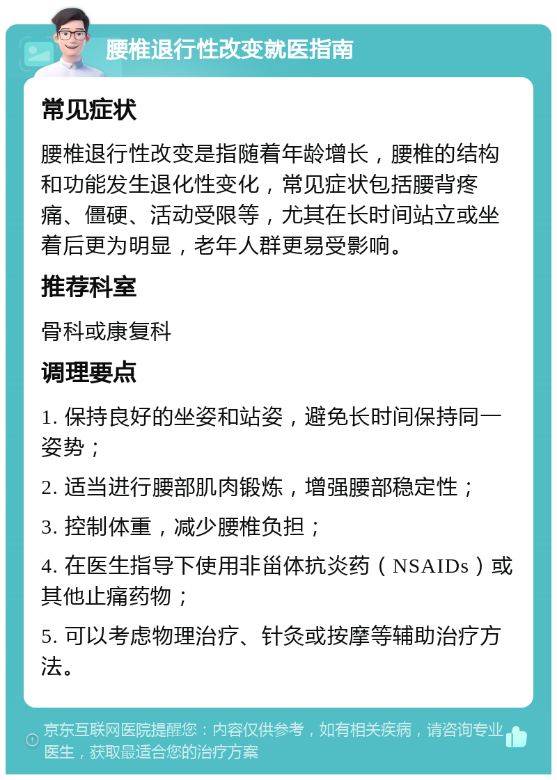 腰椎退行性改变就医指南 常见症状 腰椎退行性改变是指随着年龄增长，腰椎的结构和功能发生退化性变化，常见症状包括腰背疼痛、僵硬、活动受限等，尤其在长时间站立或坐着后更为明显，老年人群更易受影响。 推荐科室 骨科或康复科 调理要点 1. 保持良好的坐姿和站姿，避免长时间保持同一姿势； 2. 适当进行腰部肌肉锻炼，增强腰部稳定性； 3. 控制体重，减少腰椎负担； 4. 在医生指导下使用非甾体抗炎药（NSAIDs）或其他止痛药物； 5. 可以考虑物理治疗、针灸或按摩等辅助治疗方法。