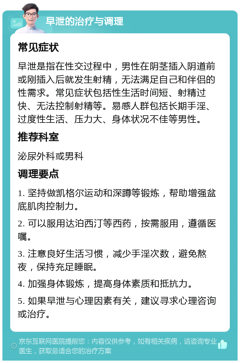 早泄的治疗与调理 常见症状 早泄是指在性交过程中，男性在阴茎插入阴道前或刚插入后就发生射精，无法满足自己和伴侣的性需求。常见症状包括性生活时间短、射精过快、无法控制射精等。易感人群包括长期手淫、过度性生活、压力大、身体状况不佳等男性。 推荐科室 泌尿外科或男科 调理要点 1. 坚持做凯格尔运动和深蹲等锻炼，帮助增强盆底肌肉控制力。 2. 可以服用达泊西汀等西药，按需服用，遵循医嘱。 3. 注意良好生活习惯，减少手淫次数，避免熬夜，保持充足睡眠。 4. 加强身体锻炼，提高身体素质和抵抗力。 5. 如果早泄与心理因素有关，建议寻求心理咨询或治疗。