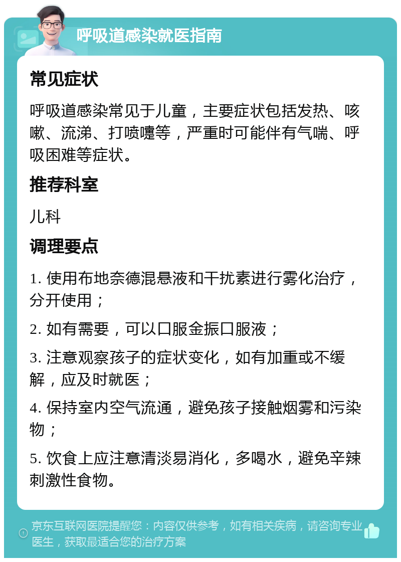 呼吸道感染就医指南 常见症状 呼吸道感染常见于儿童，主要症状包括发热、咳嗽、流涕、打喷嚏等，严重时可能伴有气喘、呼吸困难等症状。 推荐科室 儿科 调理要点 1. 使用布地奈德混悬液和干扰素进行雾化治疗，分开使用； 2. 如有需要，可以口服金振口服液； 3. 注意观察孩子的症状变化，如有加重或不缓解，应及时就医； 4. 保持室内空气流通，避免孩子接触烟雾和污染物； 5. 饮食上应注意清淡易消化，多喝水，避免辛辣刺激性食物。