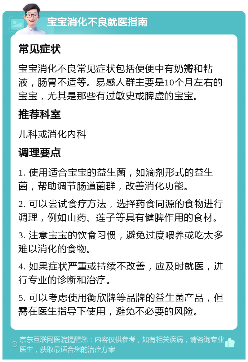 宝宝消化不良就医指南 常见症状 宝宝消化不良常见症状包括便便中有奶瓣和粘液，肠胃不适等。易感人群主要是10个月左右的宝宝，尤其是那些有过敏史或脾虚的宝宝。 推荐科室 儿科或消化内科 调理要点 1. 使用适合宝宝的益生菌，如滴剂形式的益生菌，帮助调节肠道菌群，改善消化功能。 2. 可以尝试食疗方法，选择药食同源的食物进行调理，例如山药、莲子等具有健脾作用的食材。 3. 注意宝宝的饮食习惯，避免过度喂养或吃太多难以消化的食物。 4. 如果症状严重或持续不改善，应及时就医，进行专业的诊断和治疗。 5. 可以考虑使用衡欣牌等品牌的益生菌产品，但需在医生指导下使用，避免不必要的风险。