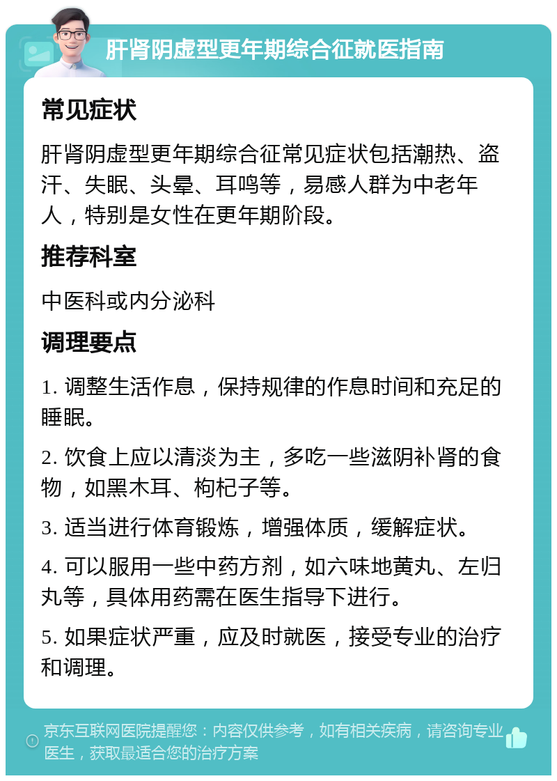 肝肾阴虚型更年期综合征就医指南 常见症状 肝肾阴虚型更年期综合征常见症状包括潮热、盗汗、失眠、头晕、耳鸣等，易感人群为中老年人，特别是女性在更年期阶段。 推荐科室 中医科或内分泌科 调理要点 1. 调整生活作息，保持规律的作息时间和充足的睡眠。 2. 饮食上应以清淡为主，多吃一些滋阴补肾的食物，如黑木耳、枸杞子等。 3. 适当进行体育锻炼，增强体质，缓解症状。 4. 可以服用一些中药方剂，如六味地黄丸、左归丸等，具体用药需在医生指导下进行。 5. 如果症状严重，应及时就医，接受专业的治疗和调理。