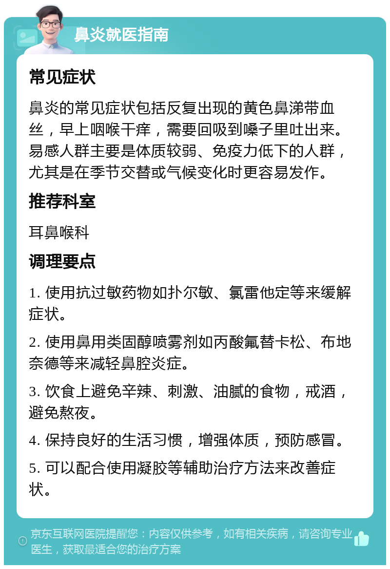 鼻炎就医指南 常见症状 鼻炎的常见症状包括反复出现的黄色鼻涕带血丝，早上咽喉干痒，需要回吸到嗓子里吐出来。易感人群主要是体质较弱、免疫力低下的人群，尤其是在季节交替或气候变化时更容易发作。 推荐科室 耳鼻喉科 调理要点 1. 使用抗过敏药物如扑尔敏、氯雷他定等来缓解症状。 2. 使用鼻用类固醇喷雾剂如丙酸氟替卡松、布地奈德等来减轻鼻腔炎症。 3. 饮食上避免辛辣、刺激、油腻的食物，戒酒，避免熬夜。 4. 保持良好的生活习惯，增强体质，预防感冒。 5. 可以配合使用凝胶等辅助治疗方法来改善症状。