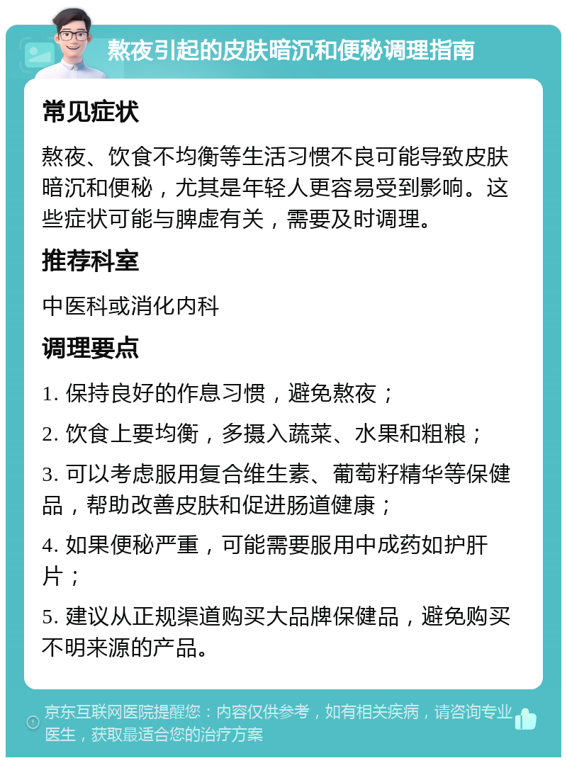 熬夜引起的皮肤暗沉和便秘调理指南 常见症状 熬夜、饮食不均衡等生活习惯不良可能导致皮肤暗沉和便秘，尤其是年轻人更容易受到影响。这些症状可能与脾虚有关，需要及时调理。 推荐科室 中医科或消化内科 调理要点 1. 保持良好的作息习惯，避免熬夜； 2. 饮食上要均衡，多摄入蔬菜、水果和粗粮； 3. 可以考虑服用复合维生素、葡萄籽精华等保健品，帮助改善皮肤和促进肠道健康； 4. 如果便秘严重，可能需要服用中成药如护肝片； 5. 建议从正规渠道购买大品牌保健品，避免购买不明来源的产品。