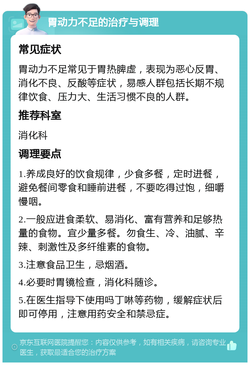 胃动力不足的治疗与调理 常见症状 胃动力不足常见于胃热脾虚，表现为恶心反胃、消化不良、反酸等症状，易感人群包括长期不规律饮食、压力大、生活习惯不良的人群。 推荐科室 消化科 调理要点 1.养成良好的饮食规律，少食多餐，定时进餐，避免餐间零食和睡前进餐，不要吃得过饱，细嚼慢咽。 2.一般应进食柔软、易消化、富有营养和足够热量的食物。宜少量多餐。勿食生、冷、油腻、辛辣、刺激性及多纤维素的食物。 3.注意食品卫生，忌烟酒。 4.必要时胃镜检查，消化科随诊。 5.在医生指导下使用吗丁啉等药物，缓解症状后即可停用，注意用药安全和禁忌症。