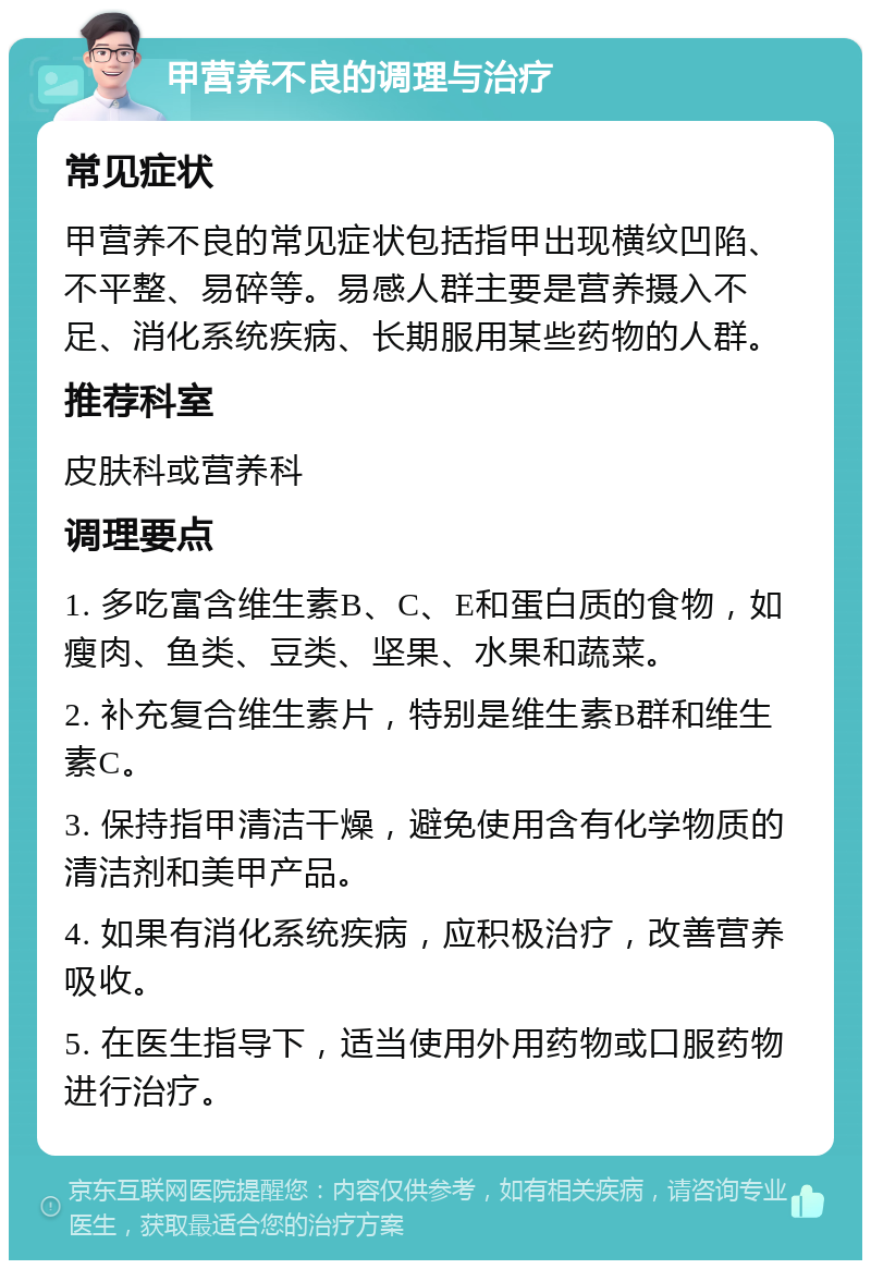 甲营养不良的调理与治疗 常见症状 甲营养不良的常见症状包括指甲出现横纹凹陷、不平整、易碎等。易感人群主要是营养摄入不足、消化系统疾病、长期服用某些药物的人群。 推荐科室 皮肤科或营养科 调理要点 1. 多吃富含维生素B、C、E和蛋白质的食物，如瘦肉、鱼类、豆类、坚果、水果和蔬菜。 2. 补充复合维生素片，特别是维生素B群和维生素C。 3. 保持指甲清洁干燥，避免使用含有化学物质的清洁剂和美甲产品。 4. 如果有消化系统疾病，应积极治疗，改善营养吸收。 5. 在医生指导下，适当使用外用药物或口服药物进行治疗。