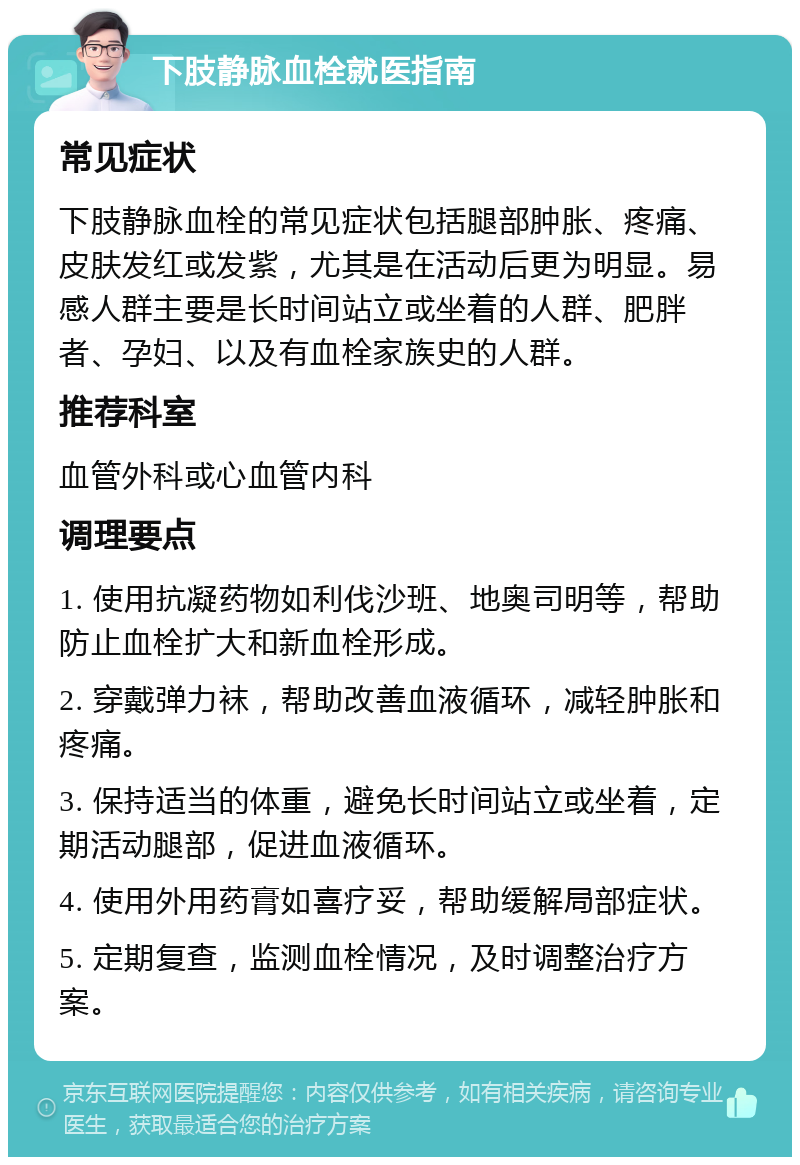 下肢静脉血栓就医指南 常见症状 下肢静脉血栓的常见症状包括腿部肿胀、疼痛、皮肤发红或发紫，尤其是在活动后更为明显。易感人群主要是长时间站立或坐着的人群、肥胖者、孕妇、以及有血栓家族史的人群。 推荐科室 血管外科或心血管内科 调理要点 1. 使用抗凝药物如利伐沙班、地奥司明等，帮助防止血栓扩大和新血栓形成。 2. 穿戴弹力袜，帮助改善血液循环，减轻肿胀和疼痛。 3. 保持适当的体重，避免长时间站立或坐着，定期活动腿部，促进血液循环。 4. 使用外用药膏如喜疗妥，帮助缓解局部症状。 5. 定期复查，监测血栓情况，及时调整治疗方案。