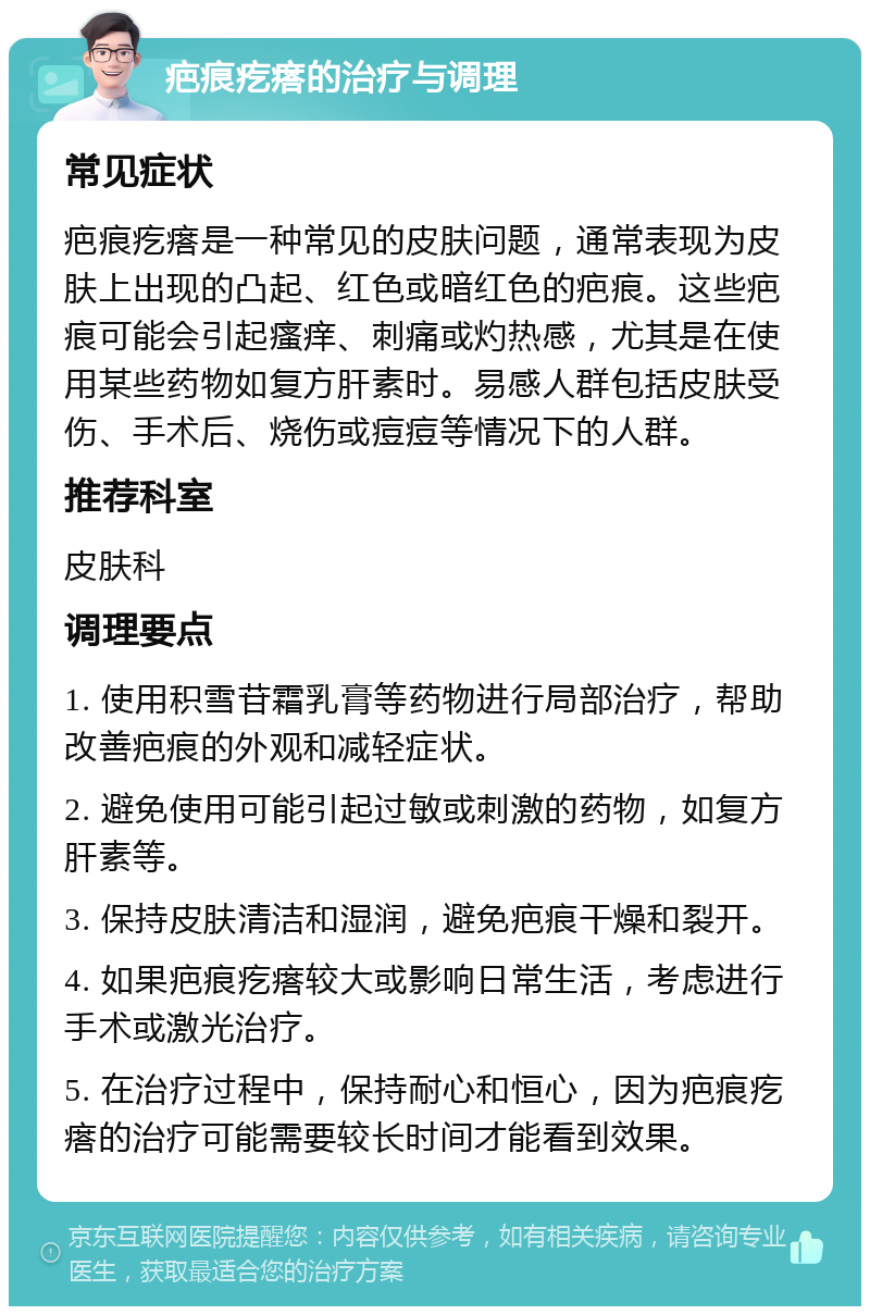 疤痕疙瘩的治疗与调理 常见症状 疤痕疙瘩是一种常见的皮肤问题，通常表现为皮肤上出现的凸起、红色或暗红色的疤痕。这些疤痕可能会引起瘙痒、刺痛或灼热感，尤其是在使用某些药物如复方肝素时。易感人群包括皮肤受伤、手术后、烧伤或痘痘等情况下的人群。 推荐科室 皮肤科 调理要点 1. 使用积雪苷霜乳膏等药物进行局部治疗，帮助改善疤痕的外观和减轻症状。 2. 避免使用可能引起过敏或刺激的药物，如复方肝素等。 3. 保持皮肤清洁和湿润，避免疤痕干燥和裂开。 4. 如果疤痕疙瘩较大或影响日常生活，考虑进行手术或激光治疗。 5. 在治疗过程中，保持耐心和恒心，因为疤痕疙瘩的治疗可能需要较长时间才能看到效果。