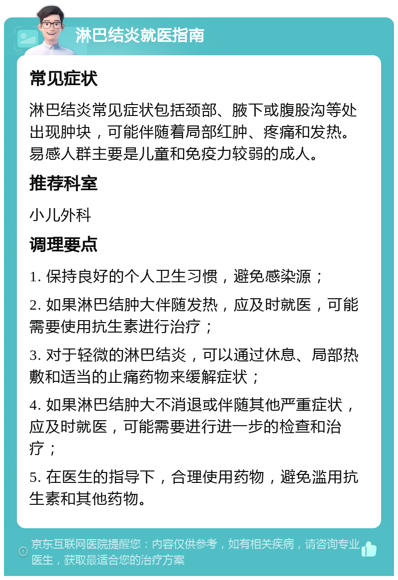 淋巴结炎就医指南 常见症状 淋巴结炎常见症状包括颈部、腋下或腹股沟等处出现肿块，可能伴随着局部红肿、疼痛和发热。易感人群主要是儿童和免疫力较弱的成人。 推荐科室 小儿外科 调理要点 1. 保持良好的个人卫生习惯，避免感染源； 2. 如果淋巴结肿大伴随发热，应及时就医，可能需要使用抗生素进行治疗； 3. 对于轻微的淋巴结炎，可以通过休息、局部热敷和适当的止痛药物来缓解症状； 4. 如果淋巴结肿大不消退或伴随其他严重症状，应及时就医，可能需要进行进一步的检查和治疗； 5. 在医生的指导下，合理使用药物，避免滥用抗生素和其他药物。