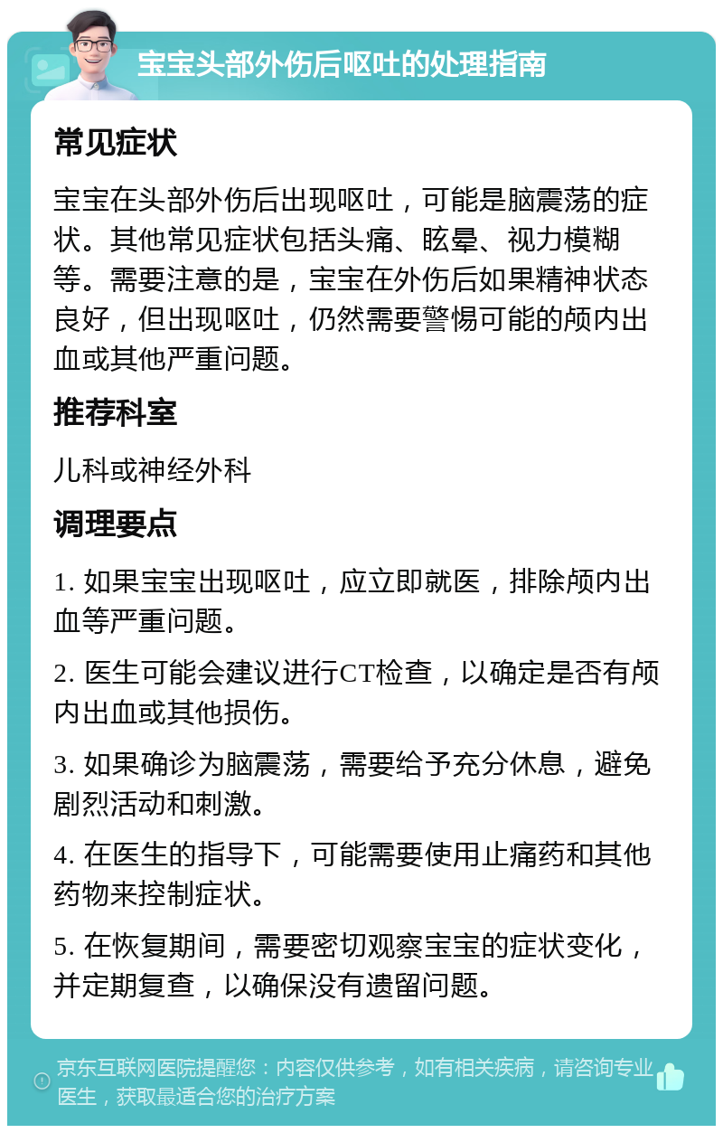 宝宝头部外伤后呕吐的处理指南 常见症状 宝宝在头部外伤后出现呕吐，可能是脑震荡的症状。其他常见症状包括头痛、眩晕、视力模糊等。需要注意的是，宝宝在外伤后如果精神状态良好，但出现呕吐，仍然需要警惕可能的颅内出血或其他严重问题。 推荐科室 儿科或神经外科 调理要点 1. 如果宝宝出现呕吐，应立即就医，排除颅内出血等严重问题。 2. 医生可能会建议进行CT检查，以确定是否有颅内出血或其他损伤。 3. 如果确诊为脑震荡，需要给予充分休息，避免剧烈活动和刺激。 4. 在医生的指导下，可能需要使用止痛药和其他药物来控制症状。 5. 在恢复期间，需要密切观察宝宝的症状变化，并定期复查，以确保没有遗留问题。