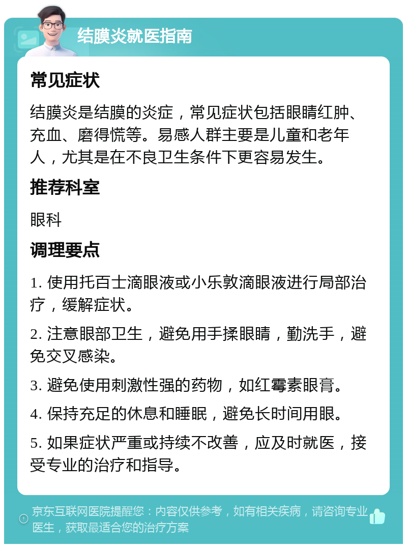 结膜炎就医指南 常见症状 结膜炎是结膜的炎症，常见症状包括眼睛红肿、充血、磨得慌等。易感人群主要是儿童和老年人，尤其是在不良卫生条件下更容易发生。 推荐科室 眼科 调理要点 1. 使用托百士滴眼液或小乐敦滴眼液进行局部治疗，缓解症状。 2. 注意眼部卫生，避免用手揉眼睛，勤洗手，避免交叉感染。 3. 避免使用刺激性强的药物，如红霉素眼膏。 4. 保持充足的休息和睡眠，避免长时间用眼。 5. 如果症状严重或持续不改善，应及时就医，接受专业的治疗和指导。