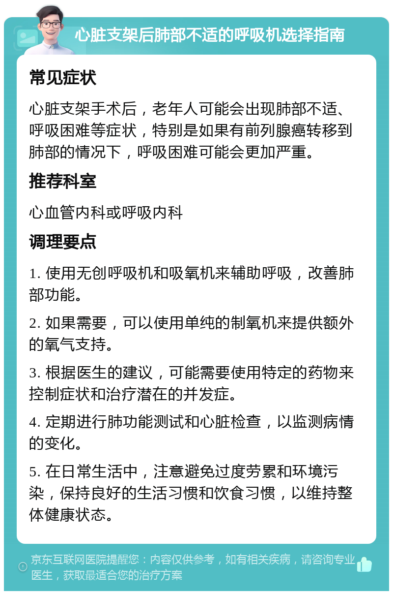 心脏支架后肺部不适的呼吸机选择指南 常见症状 心脏支架手术后，老年人可能会出现肺部不适、呼吸困难等症状，特别是如果有前列腺癌转移到肺部的情况下，呼吸困难可能会更加严重。 推荐科室 心血管内科或呼吸内科 调理要点 1. 使用无创呼吸机和吸氧机来辅助呼吸，改善肺部功能。 2. 如果需要，可以使用单纯的制氧机来提供额外的氧气支持。 3. 根据医生的建议，可能需要使用特定的药物来控制症状和治疗潜在的并发症。 4. 定期进行肺功能测试和心脏检查，以监测病情的变化。 5. 在日常生活中，注意避免过度劳累和环境污染，保持良好的生活习惯和饮食习惯，以维持整体健康状态。