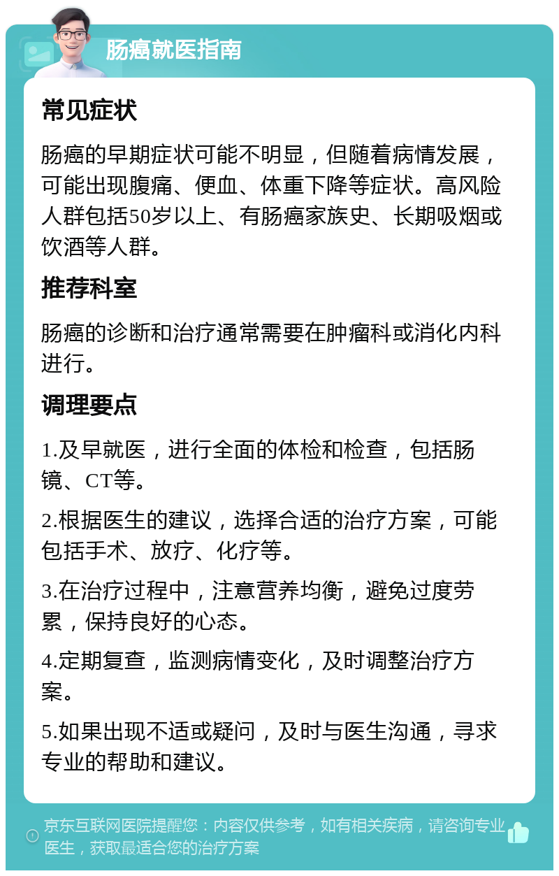 肠癌就医指南 常见症状 肠癌的早期症状可能不明显，但随着病情发展，可能出现腹痛、便血、体重下降等症状。高风险人群包括50岁以上、有肠癌家族史、长期吸烟或饮酒等人群。 推荐科室 肠癌的诊断和治疗通常需要在肿瘤科或消化内科进行。 调理要点 1.及早就医，进行全面的体检和检查，包括肠镜、CT等。 2.根据医生的建议，选择合适的治疗方案，可能包括手术、放疗、化疗等。 3.在治疗过程中，注意营养均衡，避免过度劳累，保持良好的心态。 4.定期复查，监测病情变化，及时调整治疗方案。 5.如果出现不适或疑问，及时与医生沟通，寻求专业的帮助和建议。