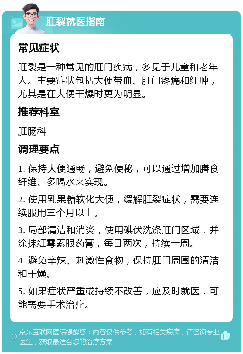 肛裂就医指南 常见症状 肛裂是一种常见的肛门疾病，多见于儿童和老年人。主要症状包括大便带血、肛门疼痛和红肿，尤其是在大便干燥时更为明显。 推荐科室 肛肠科 调理要点 1. 保持大便通畅，避免便秘，可以通过增加膳食纤维、多喝水来实现。 2. 使用乳果糖软化大便，缓解肛裂症状，需要连续服用三个月以上。 3. 局部清洁和消炎，使用碘伏洗涤肛门区域，并涂抹红霉素眼药膏，每日两次，持续一周。 4. 避免辛辣、刺激性食物，保持肛门周围的清洁和干燥。 5. 如果症状严重或持续不改善，应及时就医，可能需要手术治疗。