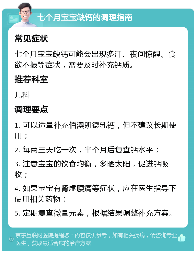 七个月宝宝缺钙的调理指南 常见症状 七个月宝宝缺钙可能会出现多汗、夜间惊醒、食欲不振等症状，需要及时补充钙质。 推荐科室 儿科 调理要点 1. 可以适量补充佰澳朗德乳钙，但不建议长期使用； 2. 每两三天吃一次，半个月后复查钙水平； 3. 注意宝宝的饮食均衡，多晒太阳，促进钙吸收； 4. 如果宝宝有肾虚腰痛等症状，应在医生指导下使用相关药物； 5. 定期复查微量元素，根据结果调整补充方案。