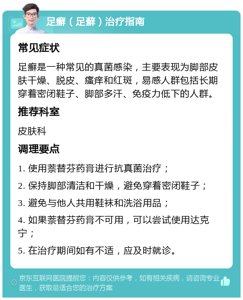 足癣（足藓）治疗指南 常见症状 足癣是一种常见的真菌感染，主要表现为脚部皮肤干燥、脱皮、瘙痒和红斑，易感人群包括长期穿着密闭鞋子、脚部多汗、免疫力低下的人群。 推荐科室 皮肤科 调理要点 1. 使用萘替芬药膏进行抗真菌治疗； 2. 保持脚部清洁和干燥，避免穿着密闭鞋子； 3. 避免与他人共用鞋袜和洗浴用品； 4. 如果萘替芬药膏不可用，可以尝试使用达克宁； 5. 在治疗期间如有不适，应及时就诊。