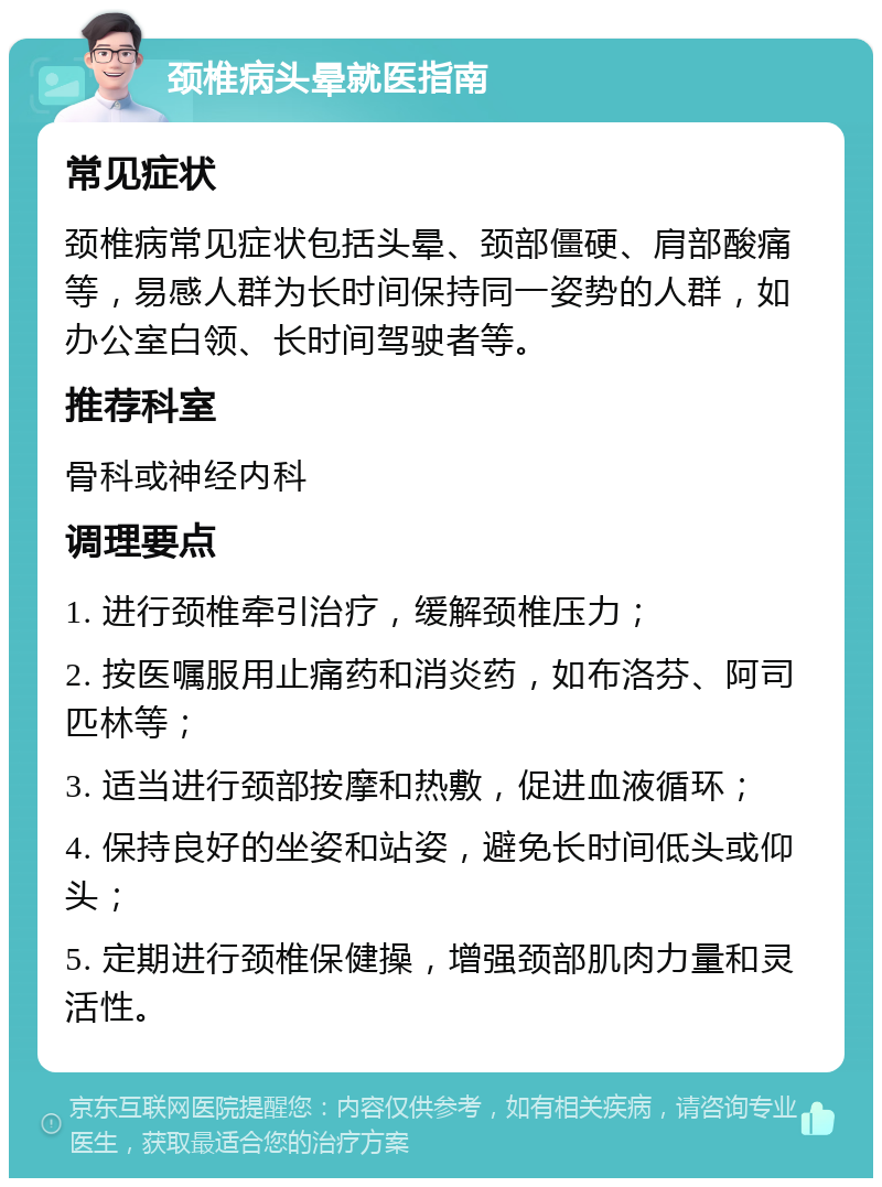 颈椎病头晕就医指南 常见症状 颈椎病常见症状包括头晕、颈部僵硬、肩部酸痛等，易感人群为长时间保持同一姿势的人群，如办公室白领、长时间驾驶者等。 推荐科室 骨科或神经内科 调理要点 1. 进行颈椎牵引治疗，缓解颈椎压力； 2. 按医嘱服用止痛药和消炎药，如布洛芬、阿司匹林等； 3. 适当进行颈部按摩和热敷，促进血液循环； 4. 保持良好的坐姿和站姿，避免长时间低头或仰头； 5. 定期进行颈椎保健操，增强颈部肌肉力量和灵活性。