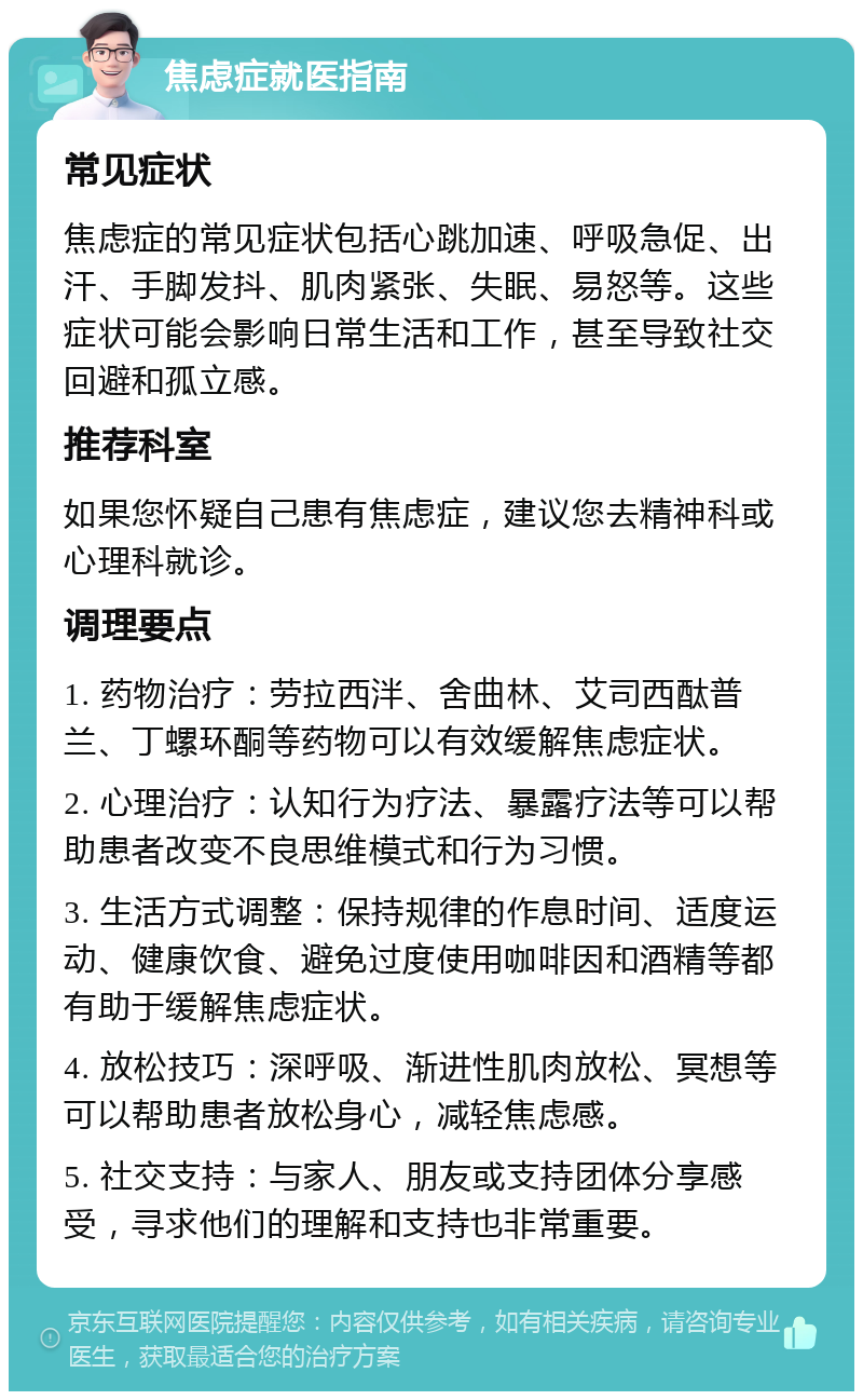 焦虑症就医指南 常见症状 焦虑症的常见症状包括心跳加速、呼吸急促、出汗、手脚发抖、肌肉紧张、失眠、易怒等。这些症状可能会影响日常生活和工作，甚至导致社交回避和孤立感。 推荐科室 如果您怀疑自己患有焦虑症，建议您去精神科或心理科就诊。 调理要点 1. 药物治疗：劳拉西泮、舍曲林、艾司西酞普兰、丁螺环酮等药物可以有效缓解焦虑症状。 2. 心理治疗：认知行为疗法、暴露疗法等可以帮助患者改变不良思维模式和行为习惯。 3. 生活方式调整：保持规律的作息时间、适度运动、健康饮食、避免过度使用咖啡因和酒精等都有助于缓解焦虑症状。 4. 放松技巧：深呼吸、渐进性肌肉放松、冥想等可以帮助患者放松身心，减轻焦虑感。 5. 社交支持：与家人、朋友或支持团体分享感受，寻求他们的理解和支持也非常重要。