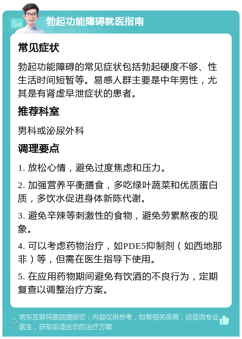 勃起功能障碍就医指南 常见症状 勃起功能障碍的常见症状包括勃起硬度不够、性生活时间短暂等。易感人群主要是中年男性，尤其是有肾虚早泄症状的患者。 推荐科室 男科或泌尿外科 调理要点 1. 放松心情，避免过度焦虑和压力。 2. 加强营养平衡膳食，多吃绿叶蔬菜和优质蛋白质，多饮水促进身体新陈代谢。 3. 避免辛辣等刺激性的食物，避免劳累熬夜的现象。 4. 可以考虑药物治疗，如PDE5抑制剂（如西地那非）等，但需在医生指导下使用。 5. 在应用药物期间避免有饮酒的不良行为，定期复查以调整治疗方案。