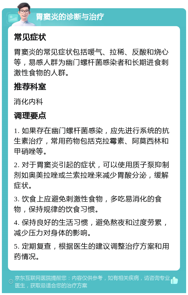 胃窦炎的诊断与治疗 常见症状 胃窦炎的常见症状包括嗳气、拉稀、反酸和烧心等，易感人群为幽门螺杆菌感染者和长期进食刺激性食物的人群。 推荐科室 消化内科 调理要点 1. 如果存在幽门螺杆菌感染，应先进行系统的抗生素治疗，常用药物包括克拉霉素、阿莫西林和甲硝唑等。 2. 对于胃窦炎引起的症状，可以使用质子泵抑制剂如奥美拉唑或兰索拉唑来减少胃酸分泌，缓解症状。 3. 饮食上应避免刺激性食物，多吃易消化的食物，保持规律的饮食习惯。 4. 保持良好的生活习惯，避免熬夜和过度劳累，减少压力对身体的影响。 5. 定期复查，根据医生的建议调整治疗方案和用药情况。