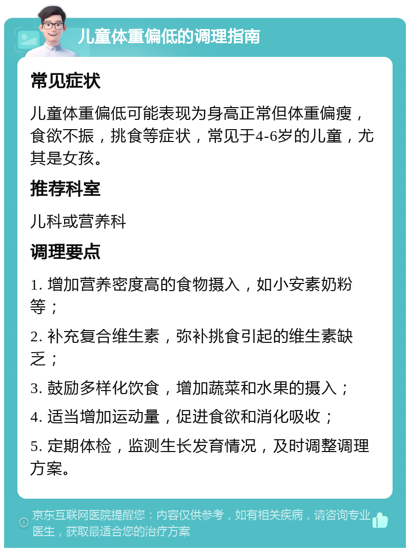 儿童体重偏低的调理指南 常见症状 儿童体重偏低可能表现为身高正常但体重偏瘦，食欲不振，挑食等症状，常见于4-6岁的儿童，尤其是女孩。 推荐科室 儿科或营养科 调理要点 1. 增加营养密度高的食物摄入，如小安素奶粉等； 2. 补充复合维生素，弥补挑食引起的维生素缺乏； 3. 鼓励多样化饮食，增加蔬菜和水果的摄入； 4. 适当增加运动量，促进食欲和消化吸收； 5. 定期体检，监测生长发育情况，及时调整调理方案。